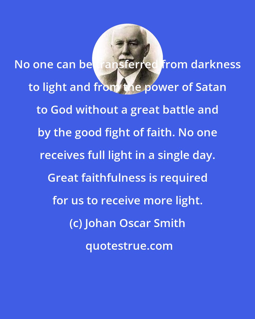 Johan Oscar Smith: No one can be transferred from darkness to light and from the power of Satan to God without a great battle and by the good fight of faith. No one receives full light in a single day. Great faithfulness is required for us to receive more light.