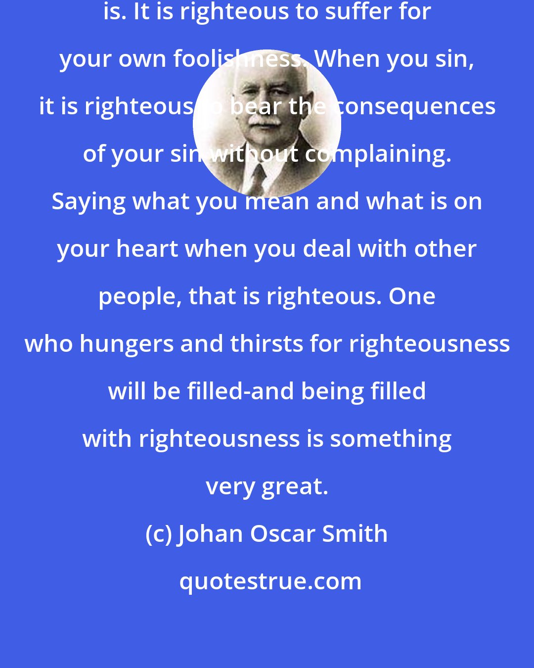 Johan Oscar Smith: Only few know what righteousness is. It is righteous to suffer for your own foolishness. When you sin, it is righteous to bear the consequences of your sin without complaining. Saying what you mean and what is on your heart when you deal with other people, that is righteous. One who hungers and thirsts for righteousness will be filled-and being filled with righteousness is something very great.