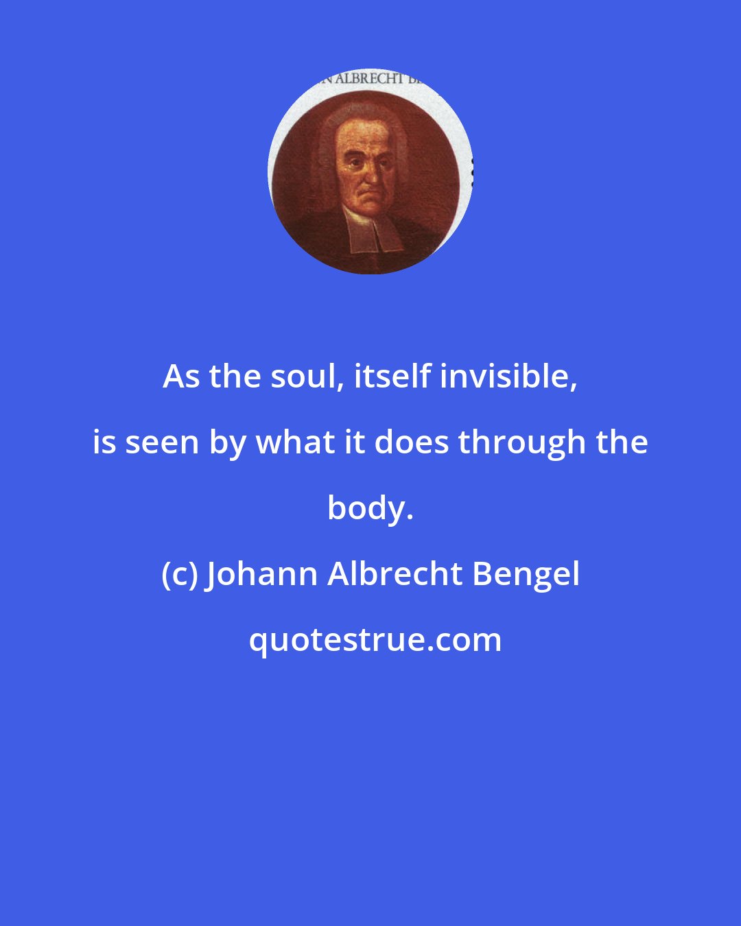 Johann Albrecht Bengel: As the soul, itself invisible, is seen by what it does through the body.