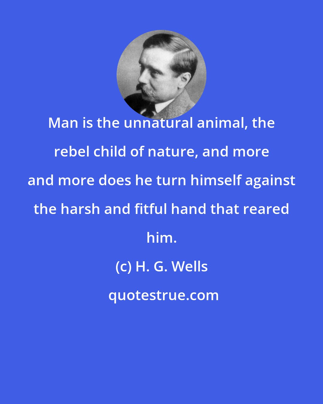 H. G. Wells: Man is the unnatural animal, the rebel child of nature, and more and more does he turn himself against the harsh and fitful hand that reared him.