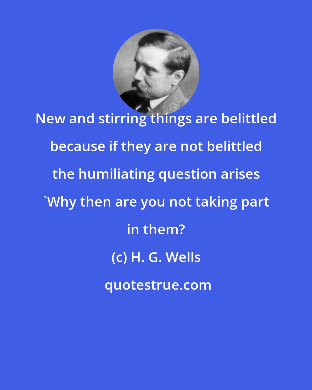 H. G. Wells: New and stirring things are belittled because if they are not belittled the humiliating question arises 'Why then are you not taking part in them?