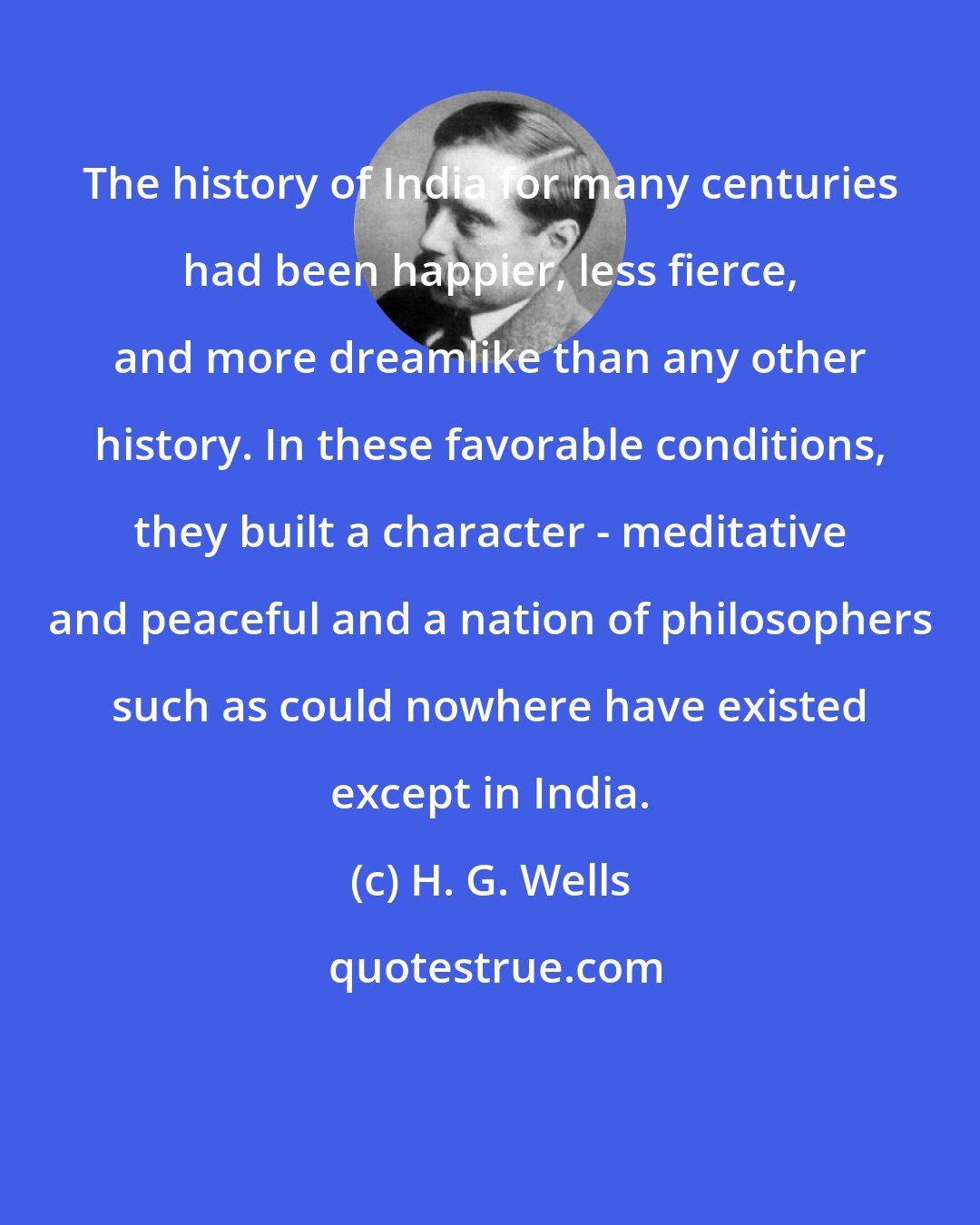 H. G. Wells: The history of India for many centuries had been happier, less fierce, and more dreamlike than any other history. In these favorable conditions, they built a character - meditative and peaceful and a nation of philosophers such as could nowhere have existed except in India.