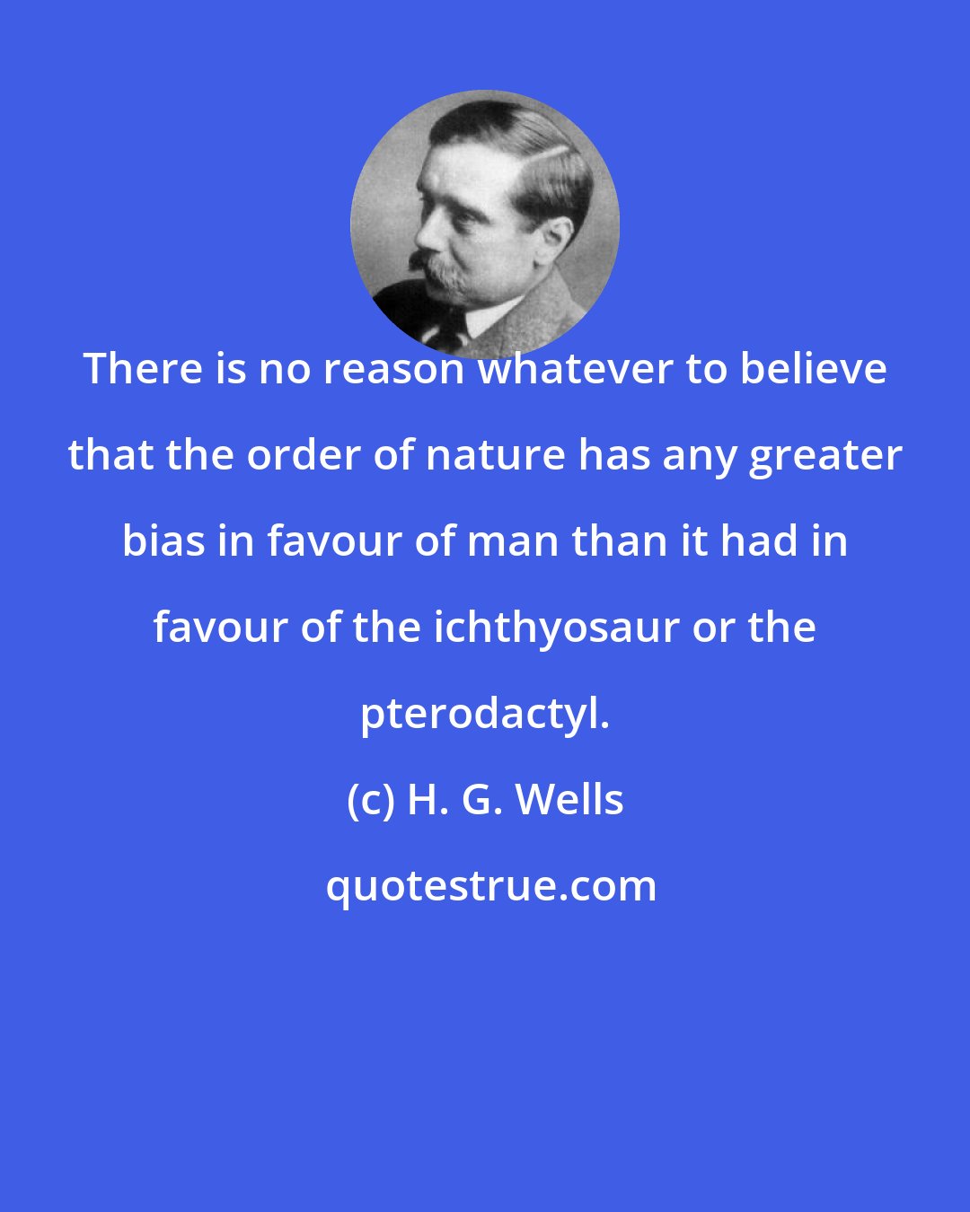 H. G. Wells: There is no reason whatever to believe that the order of nature has any greater bias in favour of man than it had in favour of the ichthyosaur or the pterodactyl.