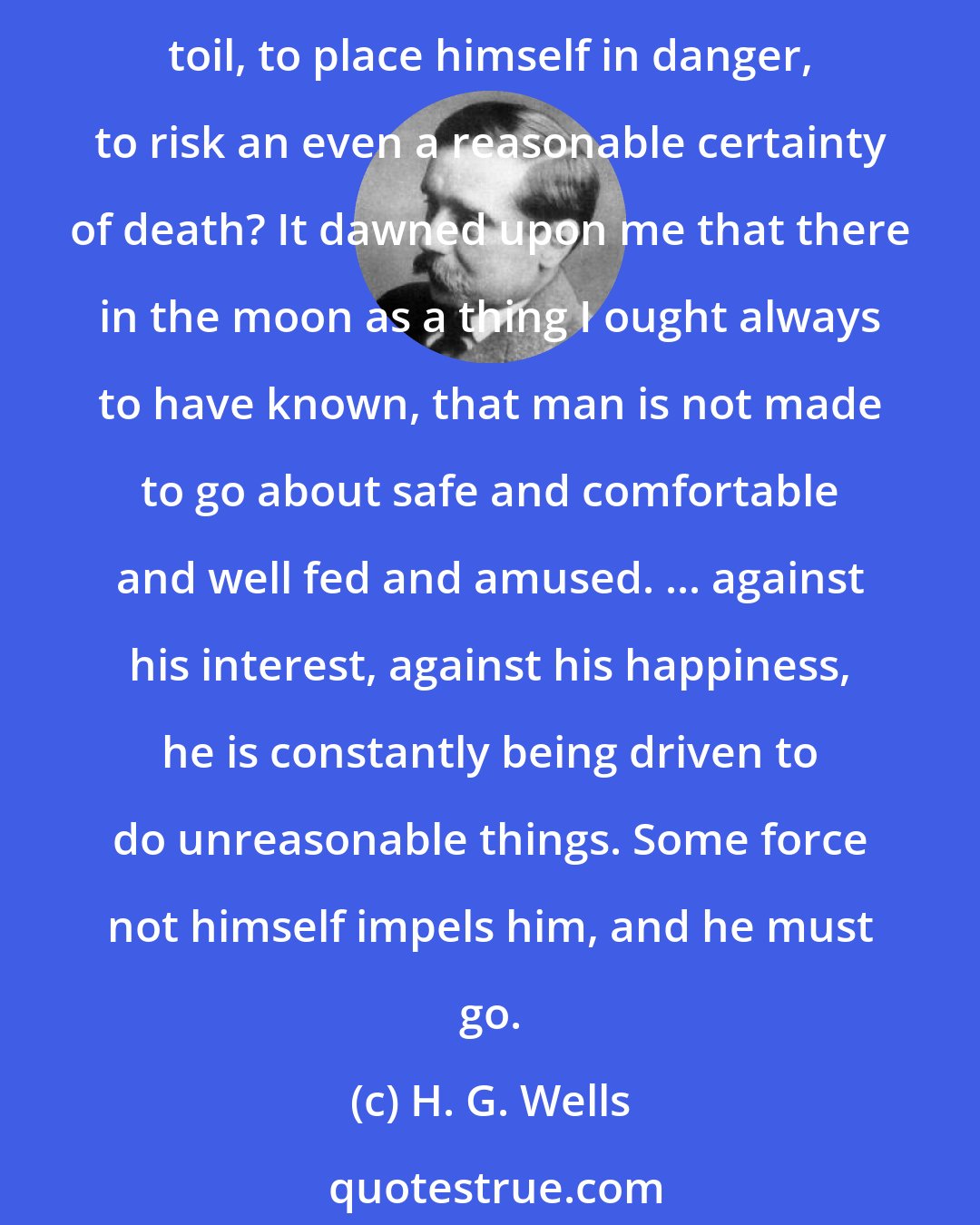 H. G. Wells: Why had we come to the moon? The thing presented itself to me as a perplexing problem. What is this spirit in man that urges him for ever to depart from happiness and security, to toil, to place himself in danger, to risk an even a reasonable certainty of death? It dawned upon me that there in the moon as a thing I ought always to have known, that man is not made to go about safe and comfortable and well fed and amused. ... against his interest, against his happiness, he is constantly being driven to do unreasonable things. Some force not himself impels him, and he must go.