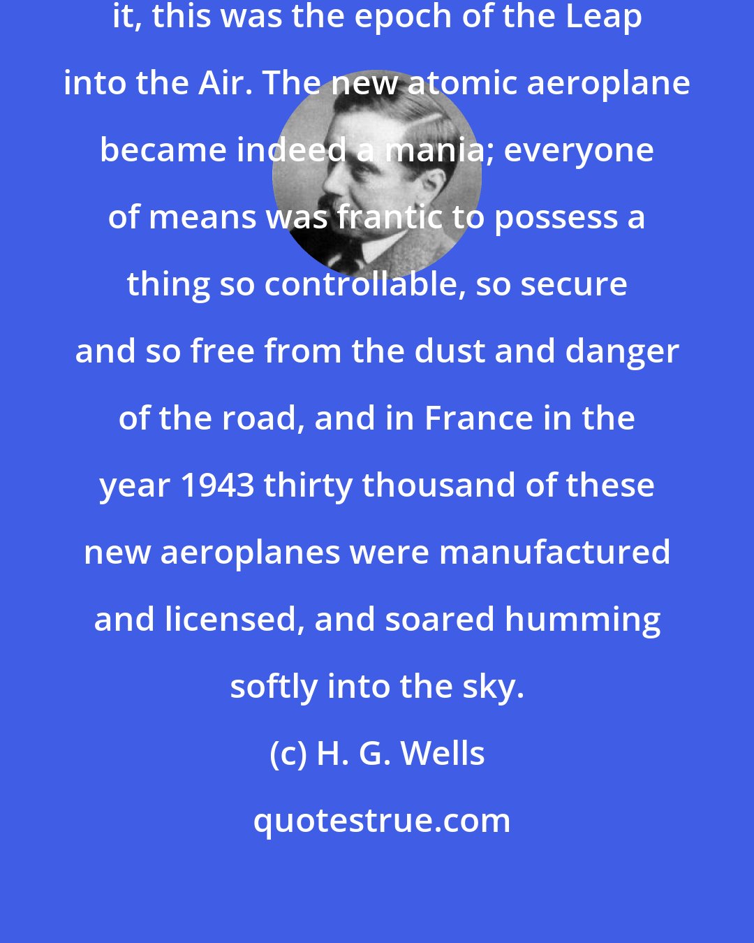 H. G. Wells: As the journalists of the time phased it, this was the epoch of the Leap into the Air. The new atomic aeroplane became indeed a mania; everyone of means was frantic to possess a thing so controllable, so secure and so free from the dust and danger of the road, and in France in the year 1943 thirty thousand of these new aeroplanes were manufactured and licensed, and soared humming softly into the sky.