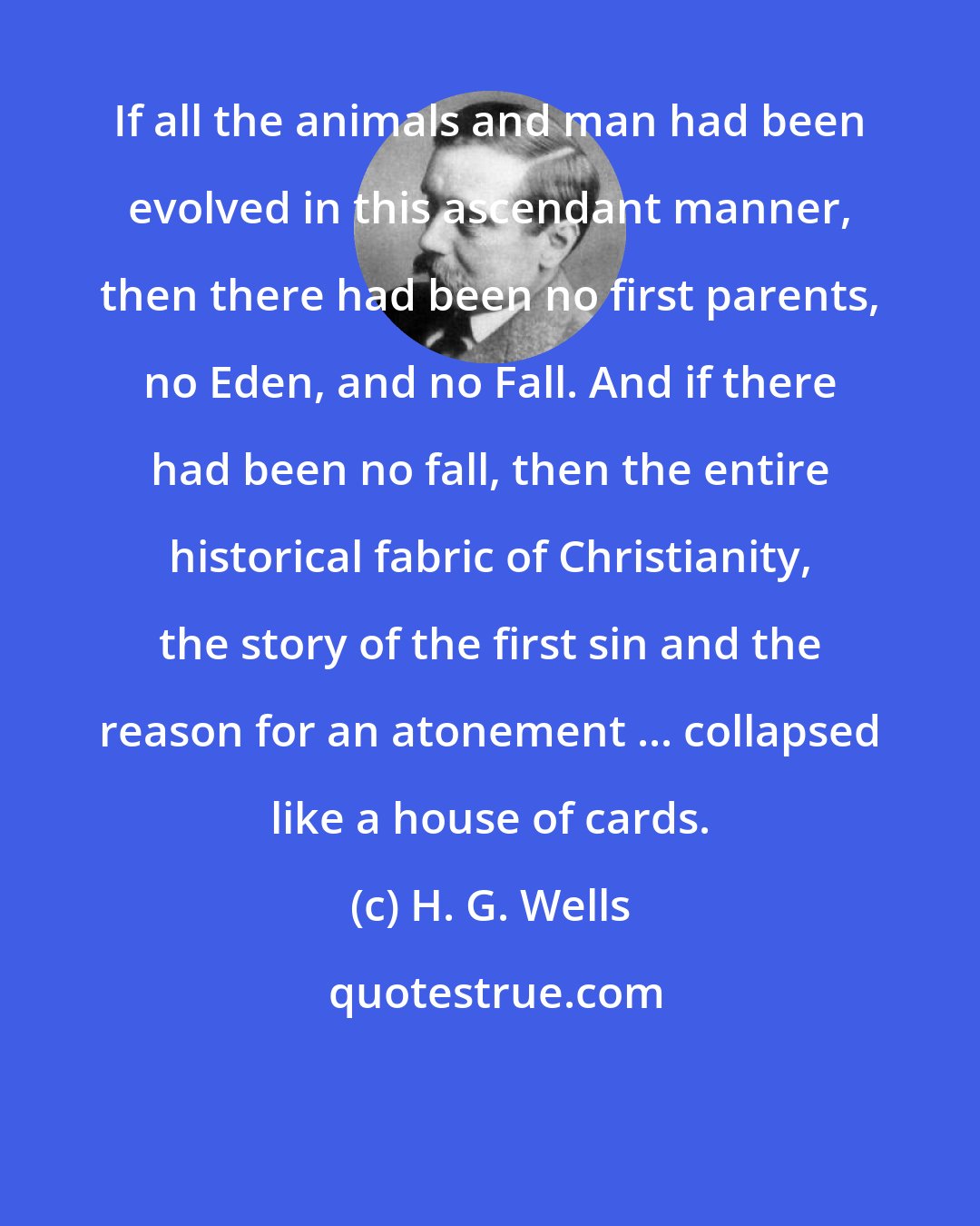 H. G. Wells: If all the animals and man had been evolved in this ascendant manner, then there had been no first parents, no Eden, and no Fall. And if there had been no fall, then the entire historical fabric of Christianity, the story of the first sin and the reason for an atonement ... collapsed like a house of cards.