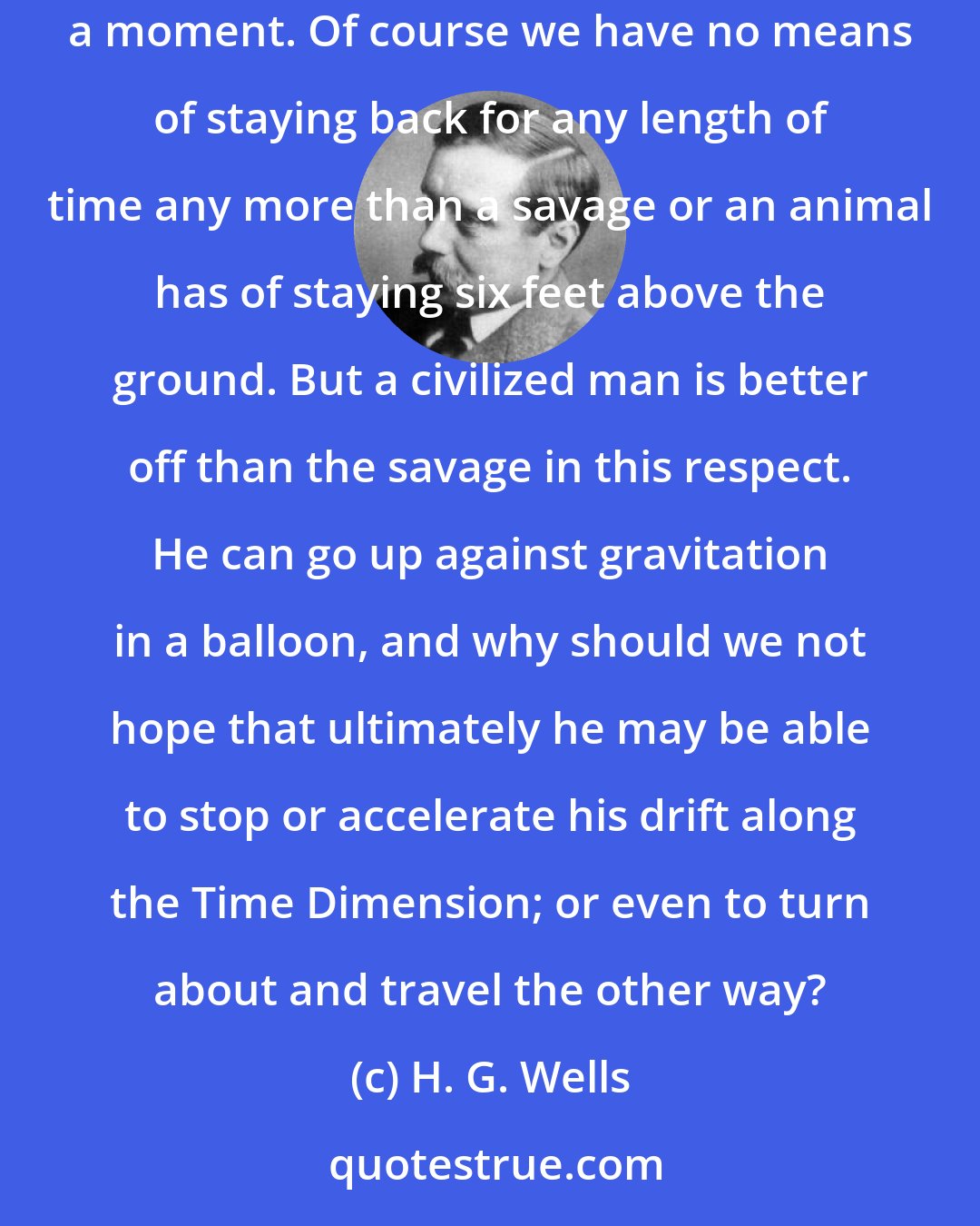 H. G. Wells: If I am recalling an incident very vividly I go back to the instant of its occurrence; I become absent minded, as you say. I jump back for a moment. Of course we have no means of staying back for any length of time any more than a savage or an animal has of staying six feet above the ground. But a civilized man is better off than the savage in this respect. He can go up against gravitation in a balloon, and why should we not hope that ultimately he may be able to stop or accelerate his drift along the Time Dimension; or even to turn about and travel the other way?