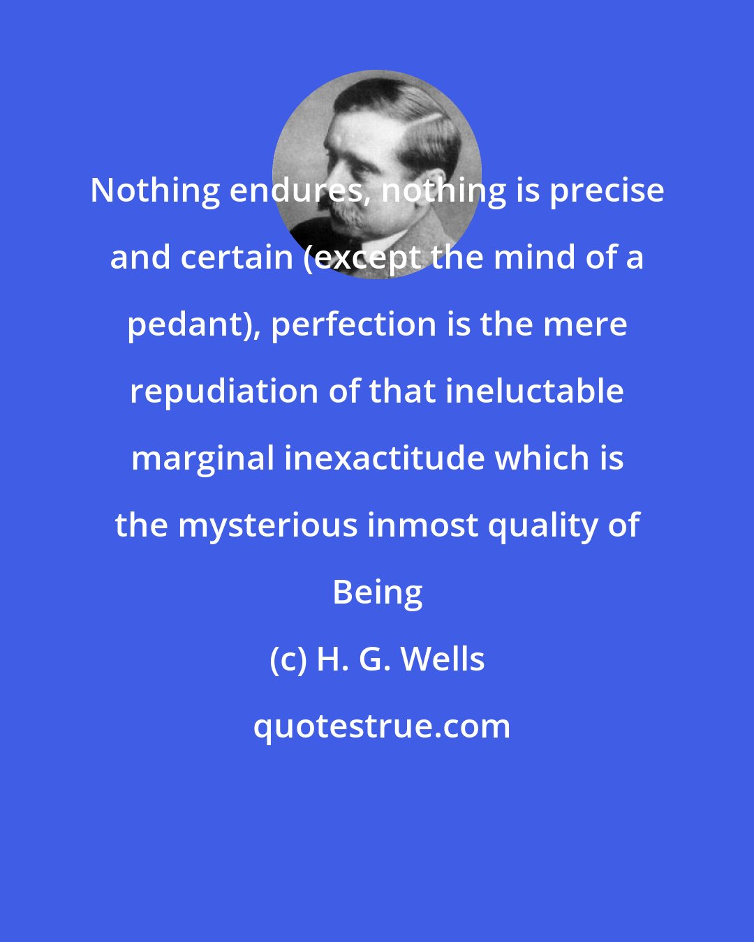 H. G. Wells: Nothing endures, nothing is precise and certain (except the mind of a pedant), perfection is the mere repudiation of that ineluctable marginal inexactitude which is the mysterious inmost quality of Being