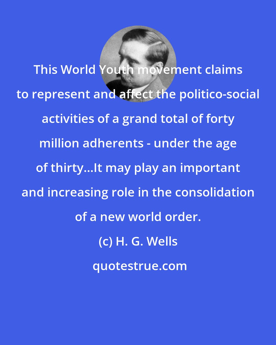 H. G. Wells: This World Youth movement claims to represent and affect the politico-social activities of a grand total of forty million adherents - under the age of thirty...It may play an important and increasing role in the consolidation of a new world order.