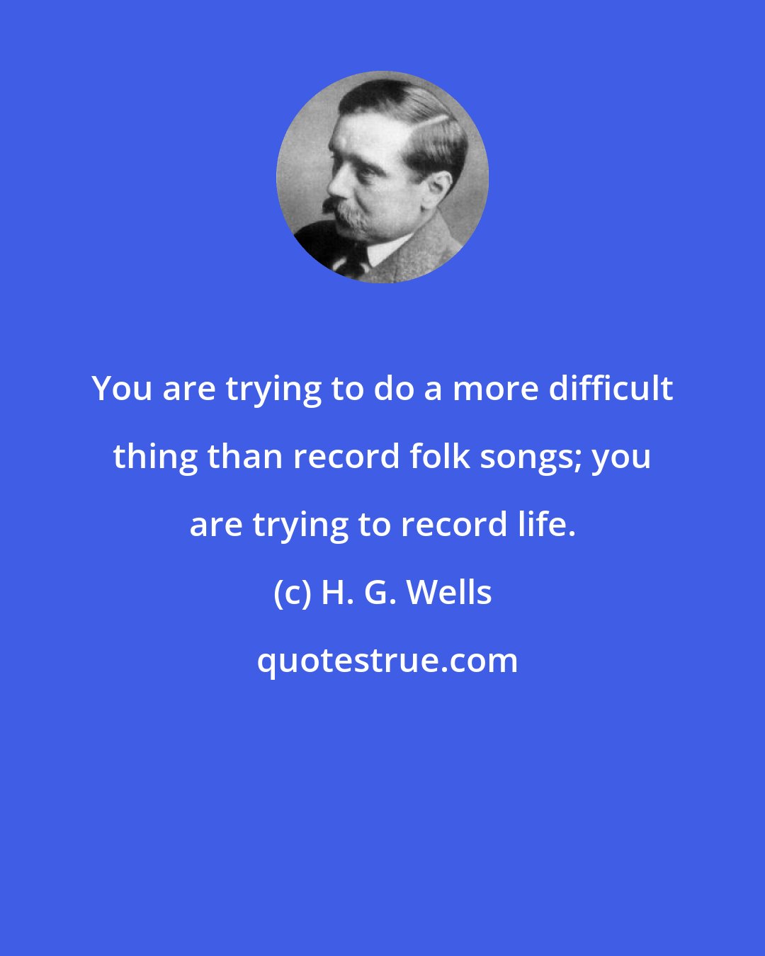 H. G. Wells: You are trying to do a more difficult thing than record folk songs; you are trying to record life.