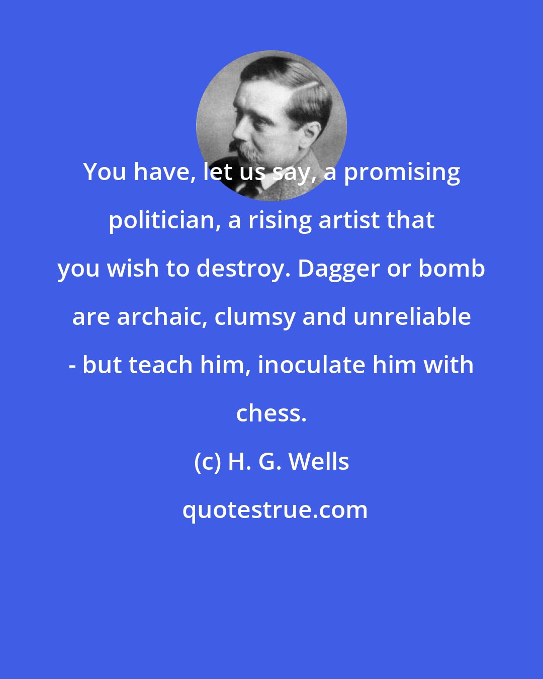 H. G. Wells: You have, let us say, a promising politician, a rising artist that you wish to destroy. Dagger or bomb are archaic, clumsy and unreliable - but teach him, inoculate him with chess.