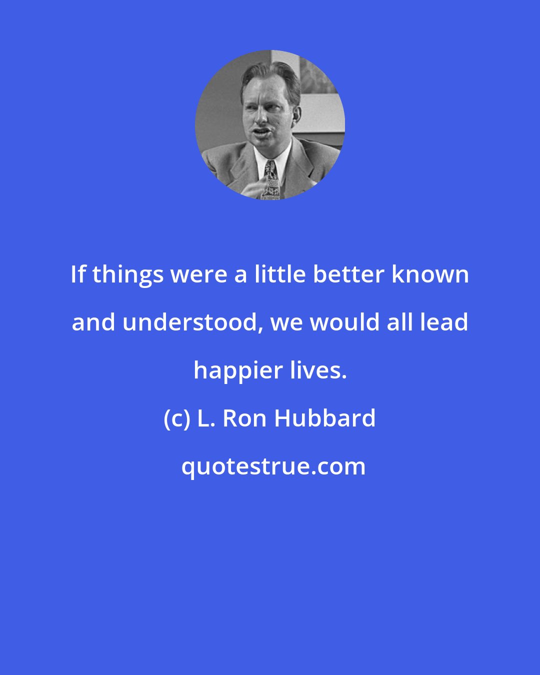 L. Ron Hubbard: If things were a little better known and understood, we would all lead happier lives.