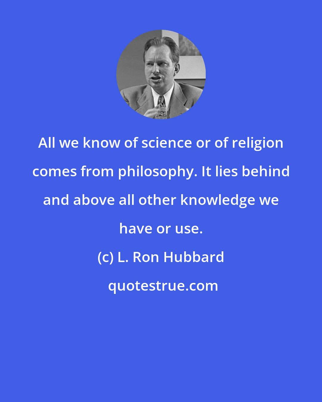 L. Ron Hubbard: All we know of science or of religion comes from philosophy. It lies behind and above all other knowledge we have or use.