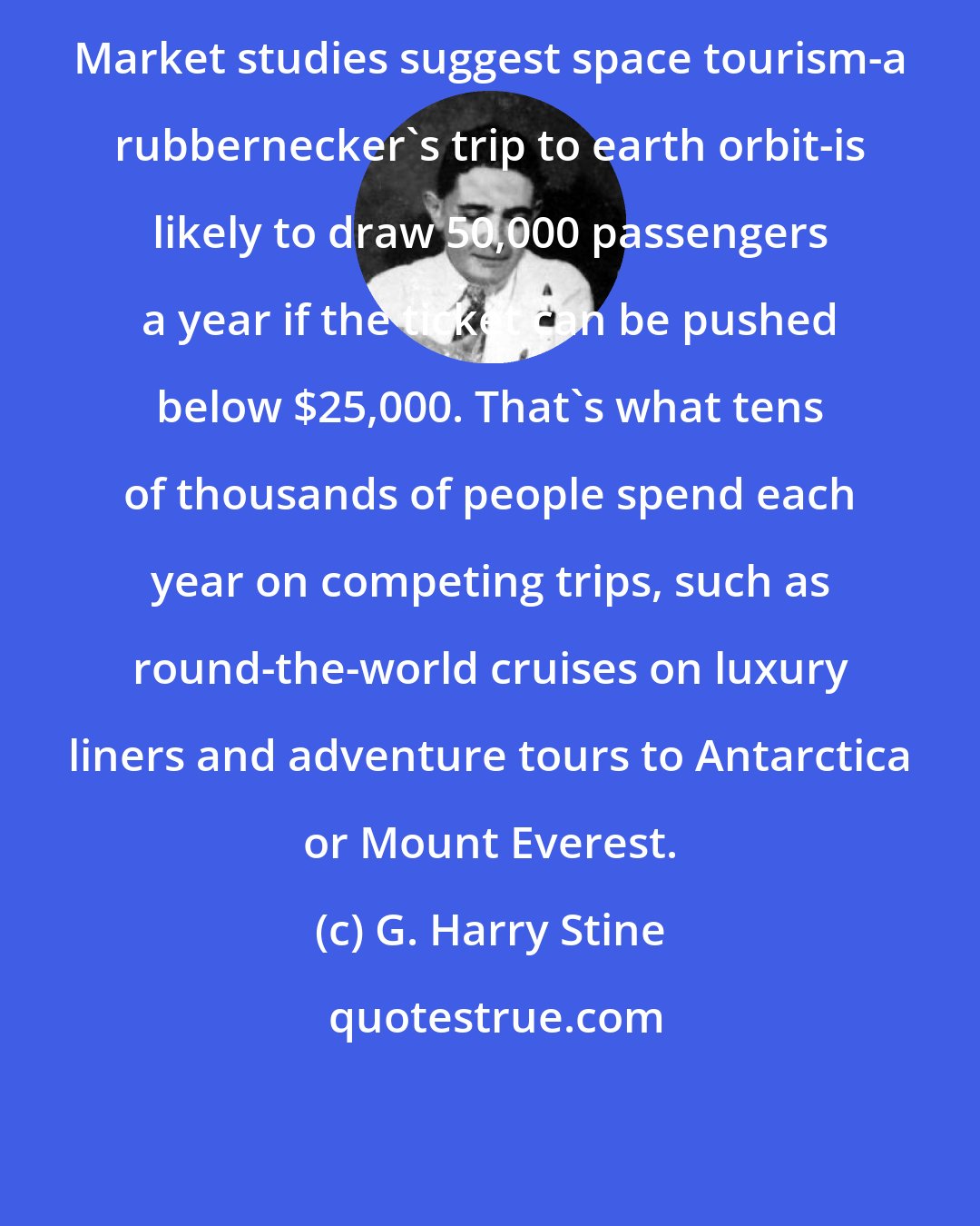 G. Harry Stine: Market studies suggest space tourism-a rubbernecker's trip to earth orbit-is likely to draw 50,000 passengers a year if the ticket can be pushed below $25,000. That's what tens of thousands of people spend each year on competing trips, such as round-the-world cruises on luxury liners and adventure tours to Antarctica or Mount Everest.