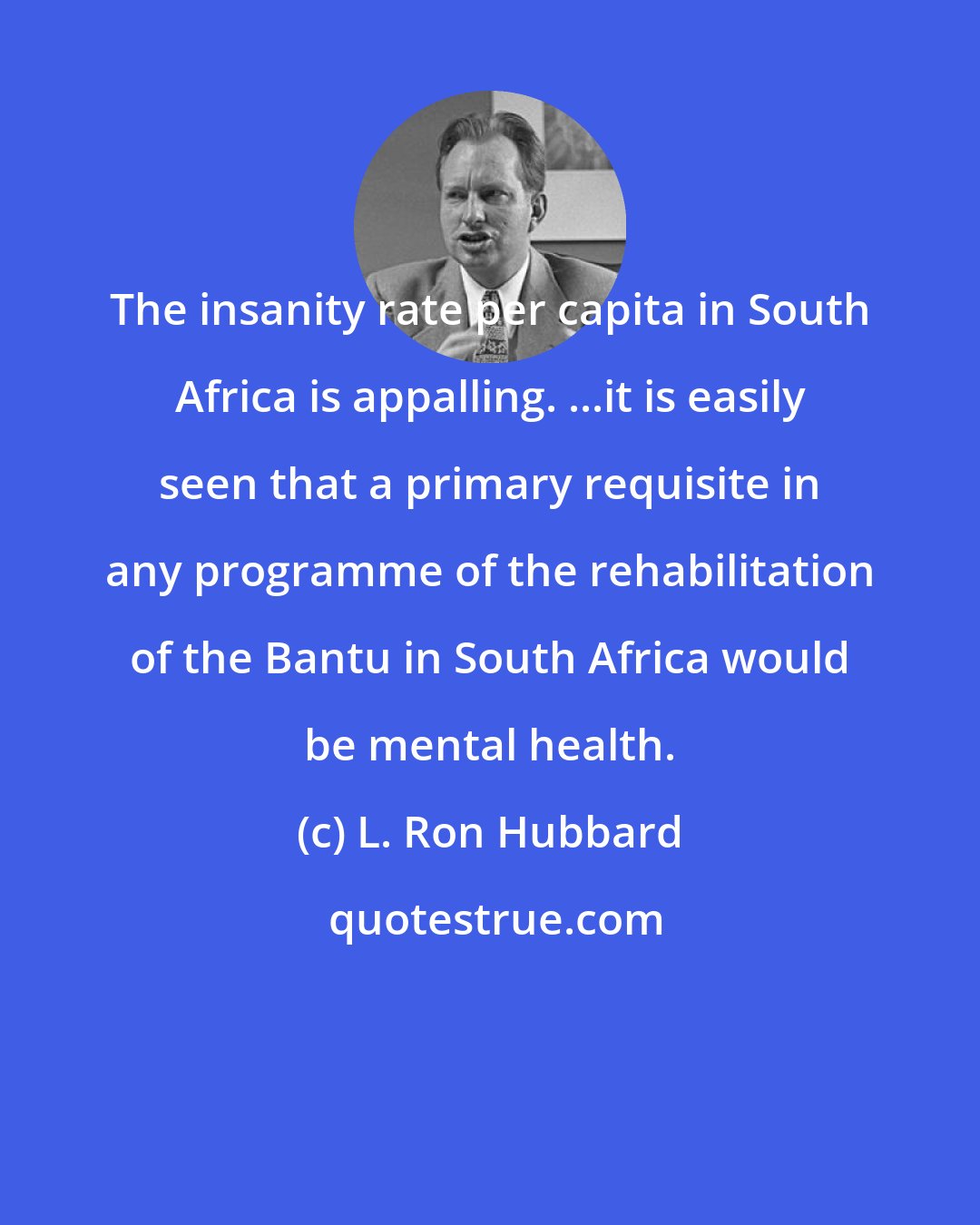 L. Ron Hubbard: The insanity rate per capita in South Africa is appalling. ...it is easily seen that a primary requisite in any programme of the rehabilitation of the Bantu in South Africa would be mental health.