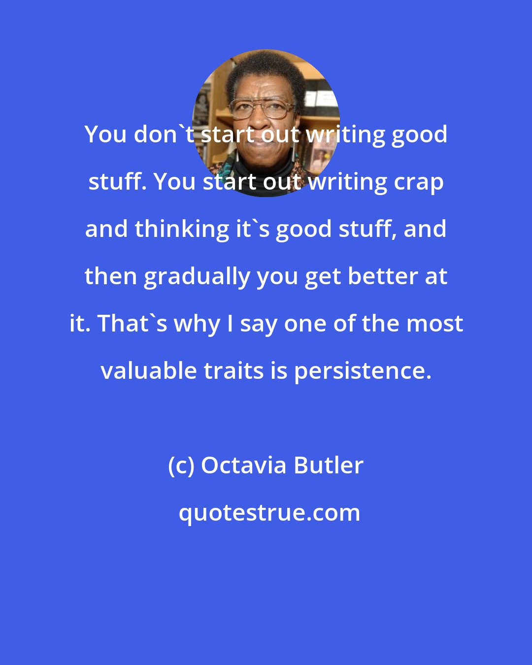 Octavia Butler: You don't start out writing good stuff. You start out writing crap and thinking it's good stuff, and then gradually you get better at it. That's why I say one of the most valuable traits is persistence.