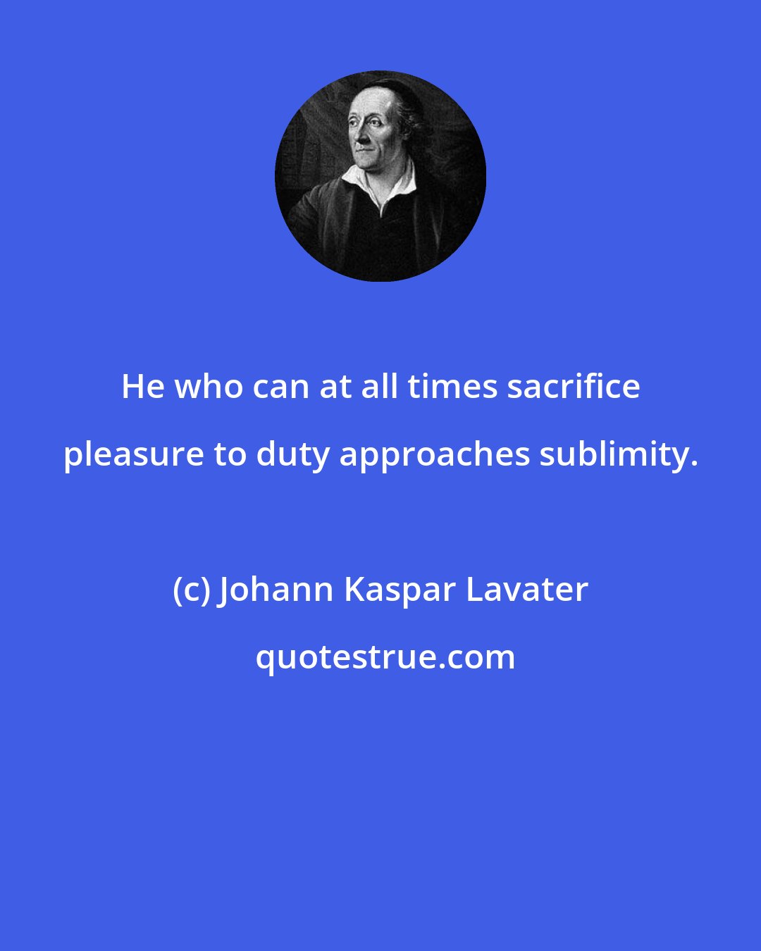 Johann Kaspar Lavater: He who can at all times sacrifice pleasure to duty approaches sublimity.