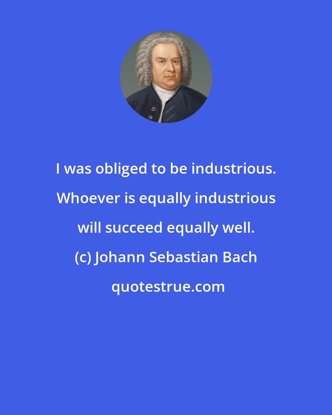 Johann Sebastian Bach: I was obliged to be industrious. Whoever is equally industrious will succeed equally well.