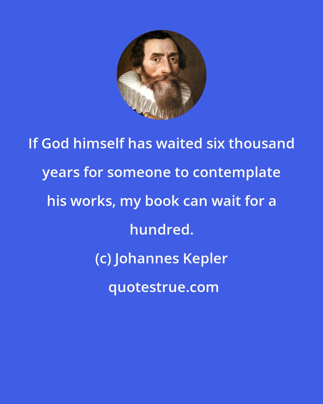 Johannes Kepler: If God himself has waited six thousand years for someone to contemplate his works, my book can wait for a hundred.