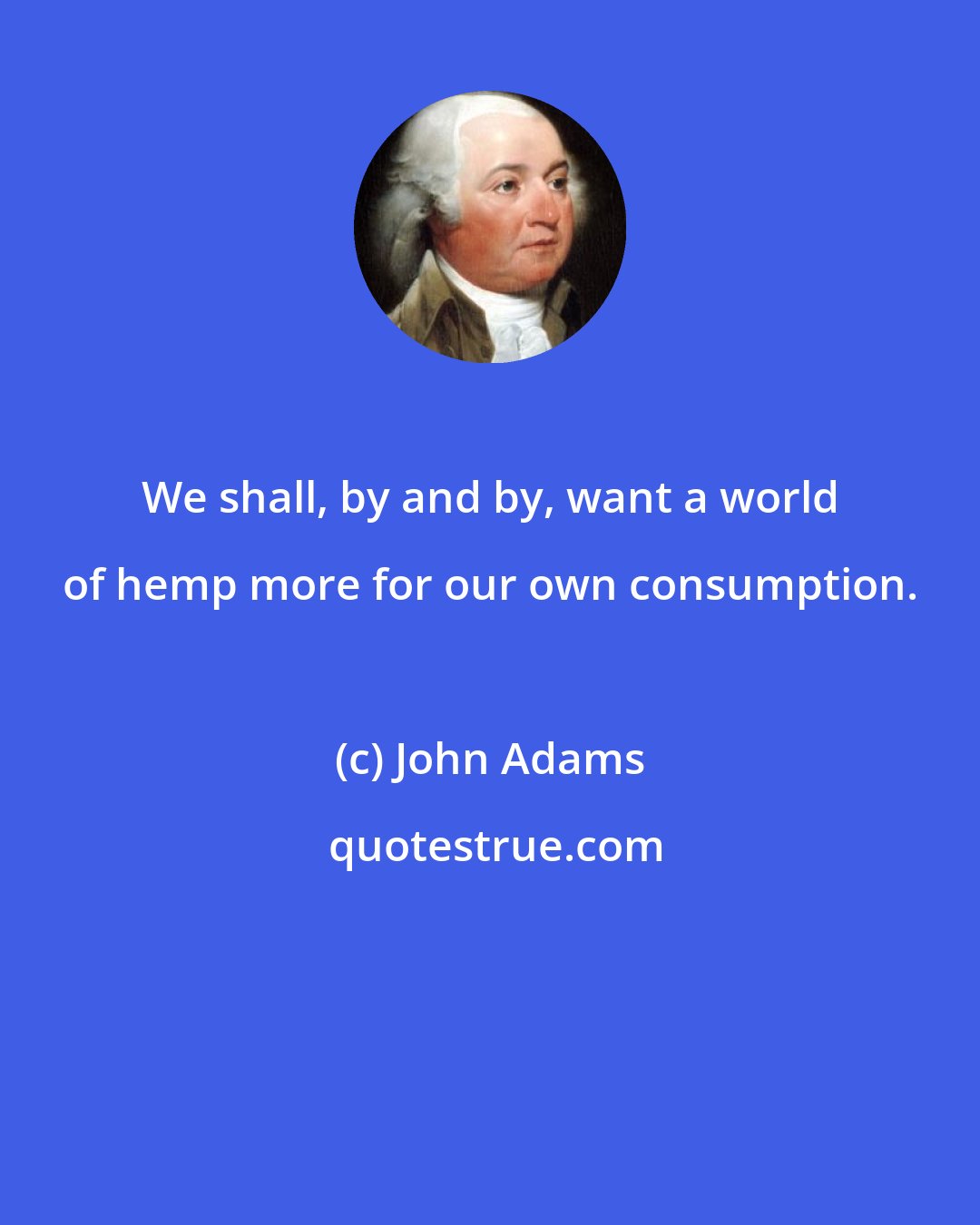 John Adams: We shall, by and by, want a world of hemp more for our own consumption.
