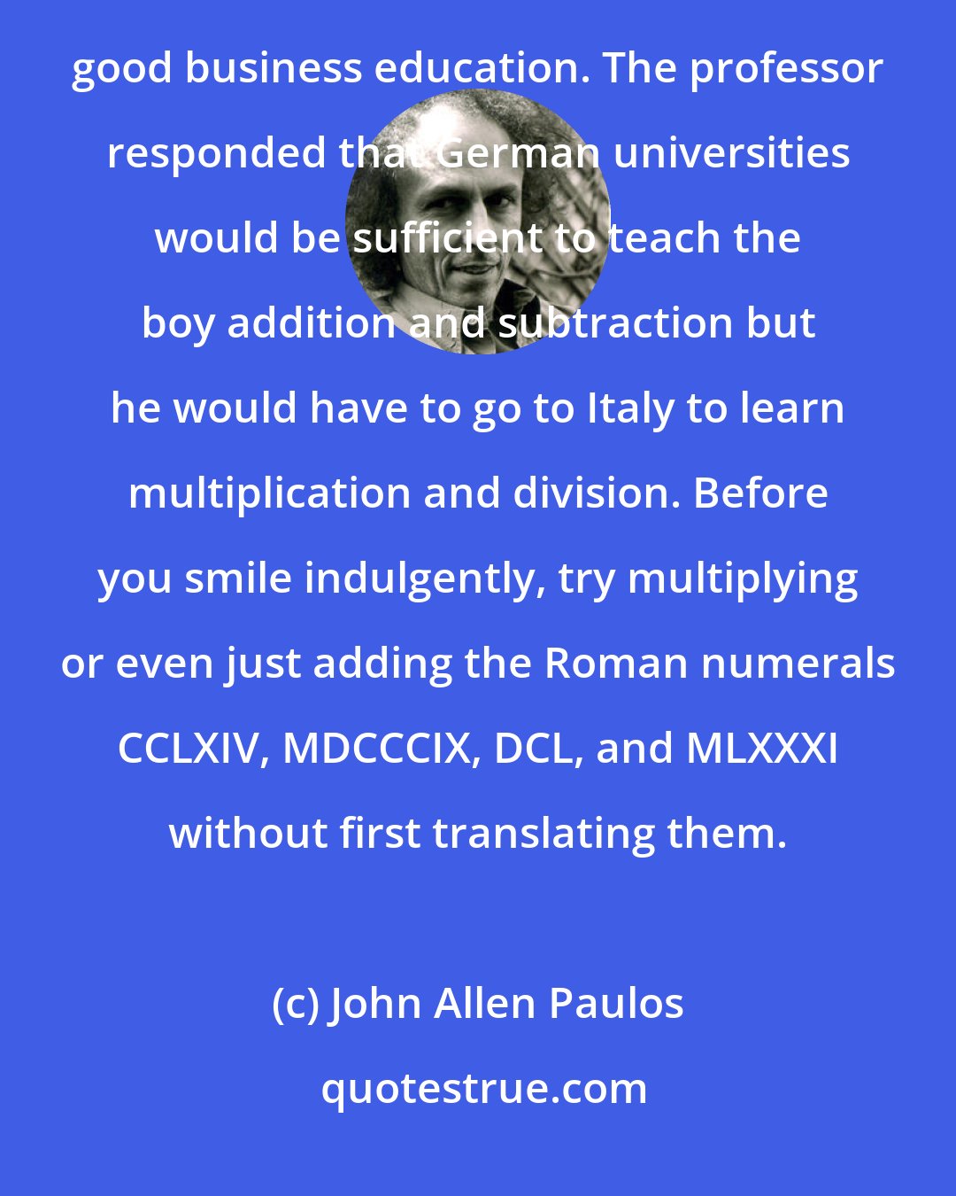 John Allen Paulos: A German merchant of the fifteenth century asked an eminent professor where he should send his son for a good business education. The professor responded that German universities would be sufficient to teach the boy addition and subtraction but he would have to go to Italy to learn multiplication and division. Before you smile indulgently, try multiplying or even just adding the Roman numerals CCLXIV, MDCCCIX, DCL, and MLXXXI without first translating them.