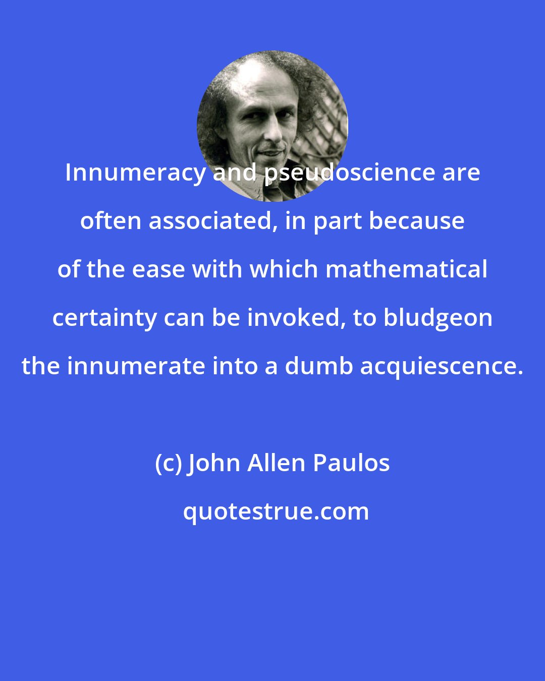 John Allen Paulos: Innumeracy and pseudoscience are often associated, in part because of the ease with which mathematical certainty can be invoked, to bludgeon the innumerate into a dumb acquiescence.