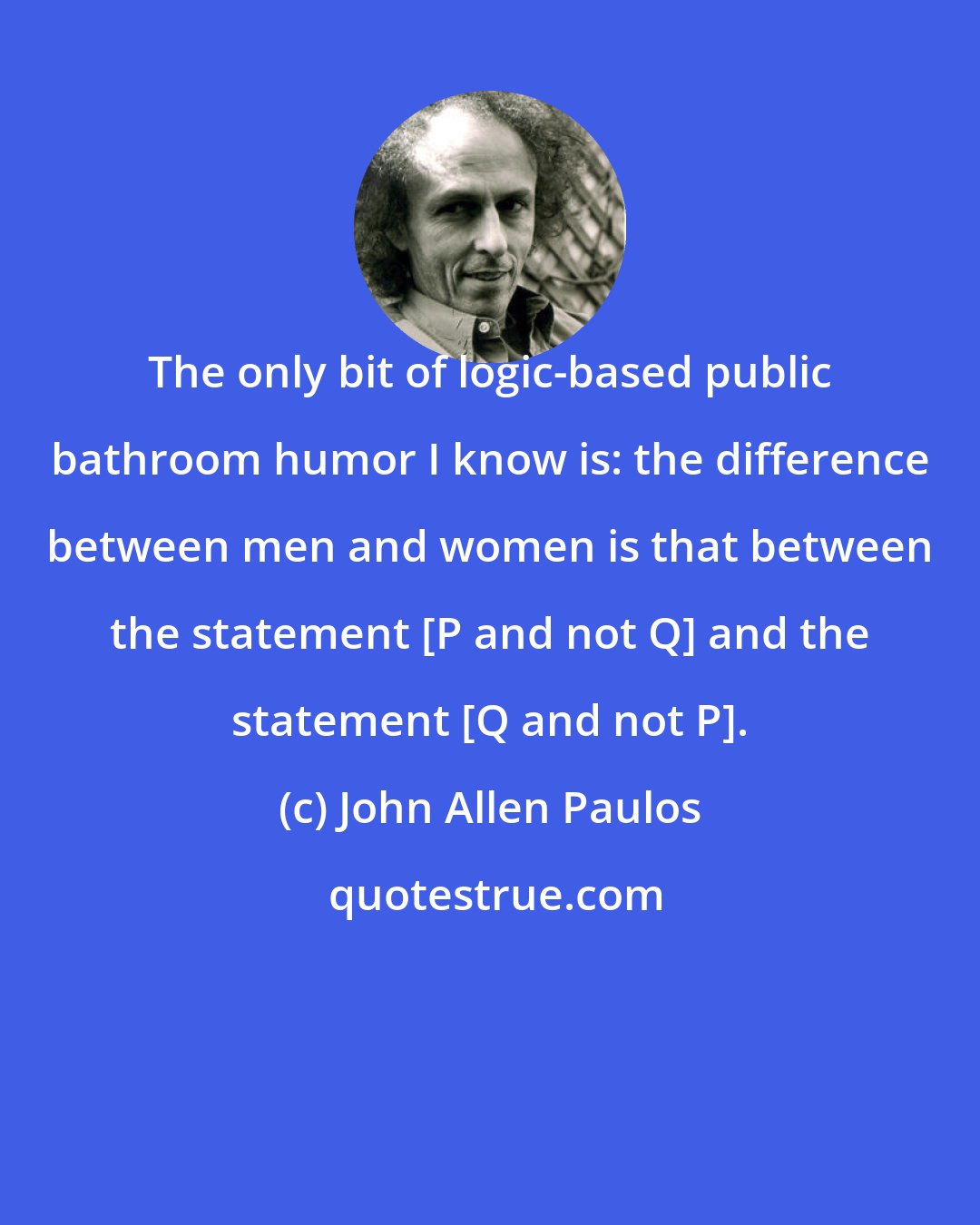 John Allen Paulos: The only bit of logic-based public bathroom humor I know is: the difference between men and women is that between the statement [P and not Q] and the statement [Q and not P].