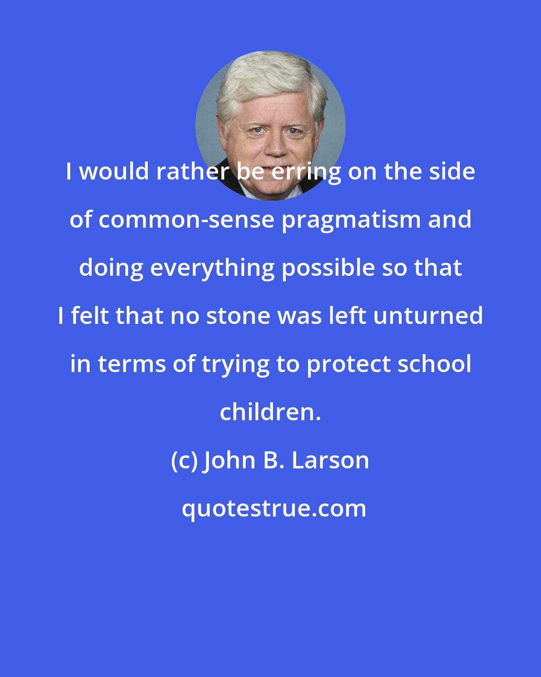 John B. Larson: I would rather be erring on the side of common-sense pragmatism and doing everything possible so that I felt that no stone was left unturned in terms of trying to protect school children.