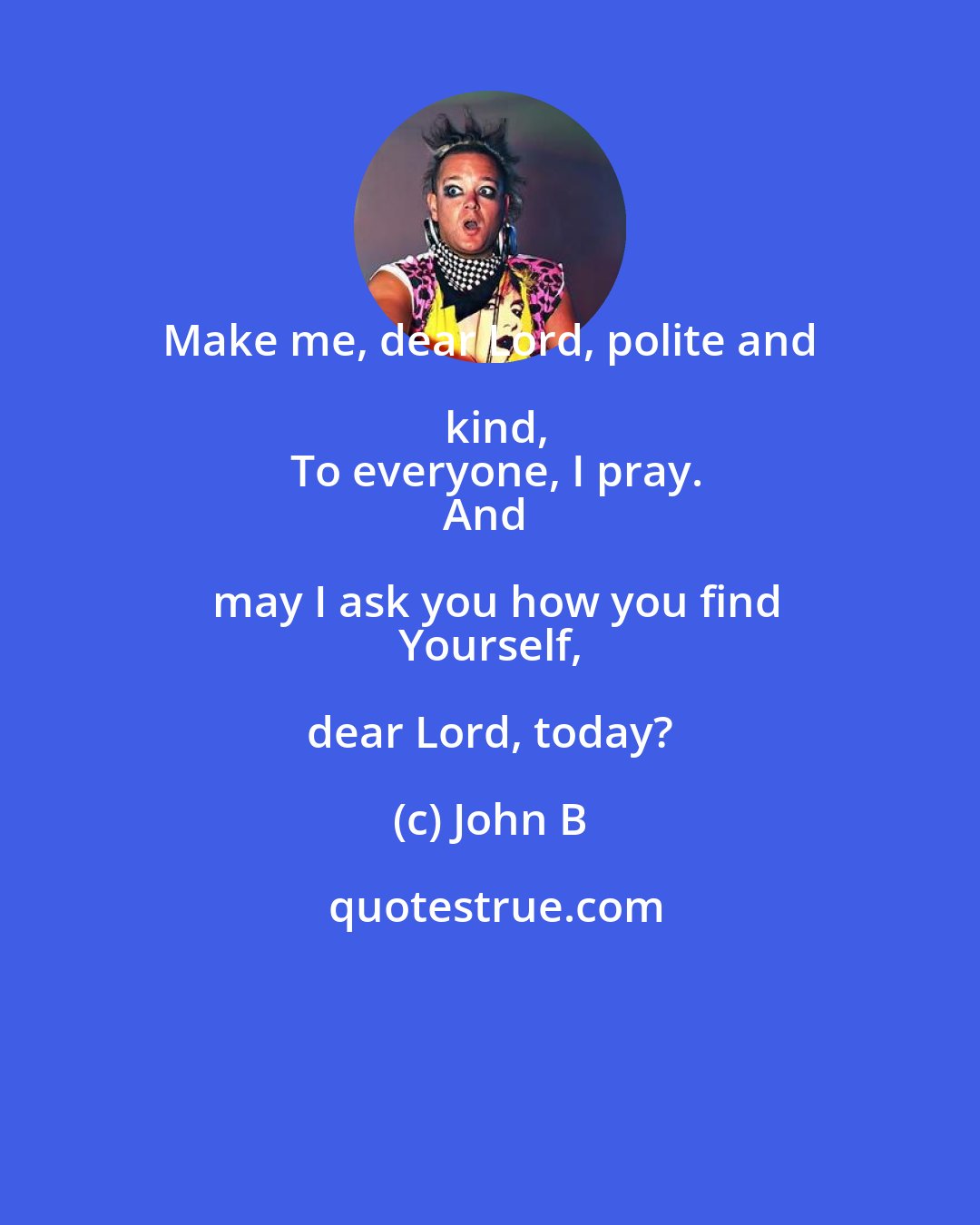 John B: Make me, dear Lord, polite and kind,
 To everyone, I pray.
And may I ask you how you find
 Yourself, dear Lord, today?