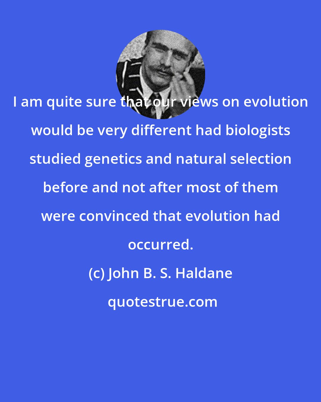 John B. S. Haldane: I am quite sure that our views on evolution would be very different had biologists studied genetics and natural selection before and not after most of them were convinced that evolution had occurred.