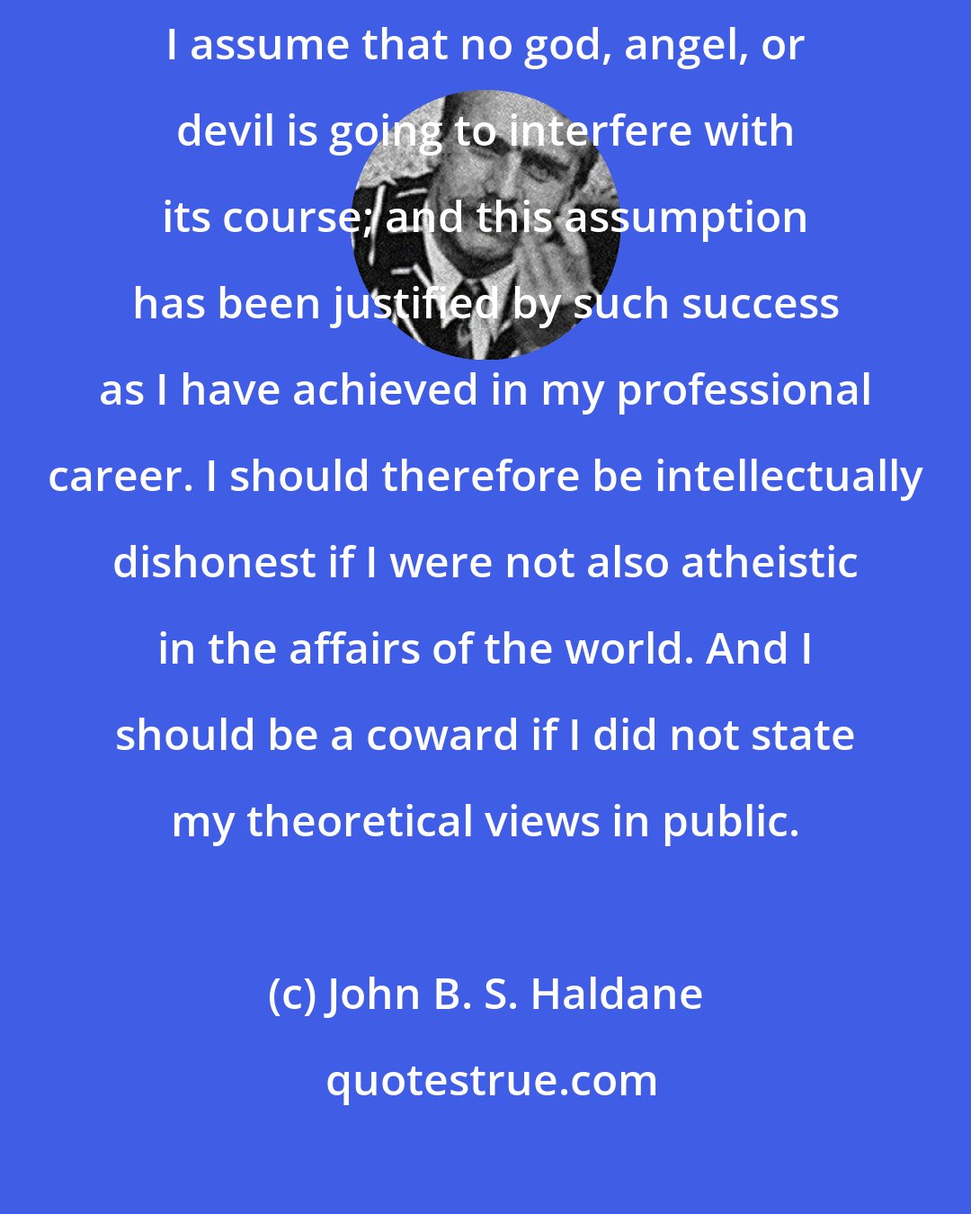 John B. S. Haldane: My practise as a scientist is atheistic. That is to say, when I set up an experiment I assume that no god, angel, or devil is going to interfere with its course; and this assumption has been justified by such success as I have achieved in my professional career. I should therefore be intellectually dishonest if I were not also atheistic in the affairs of the world. And I should be a coward if I did not state my theoretical views in public.