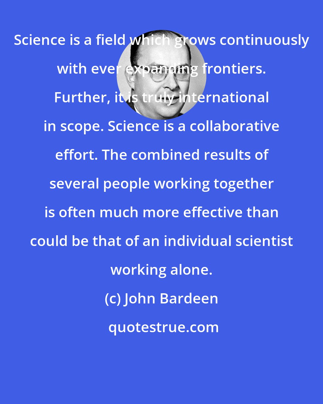 John Bardeen: Science is a field which grows continuously with ever expanding frontiers. Further, it is truly international in scope. Science is a collaborative effort. The combined results of several people working together is often much more effective than could be that of an individual scientist working alone.