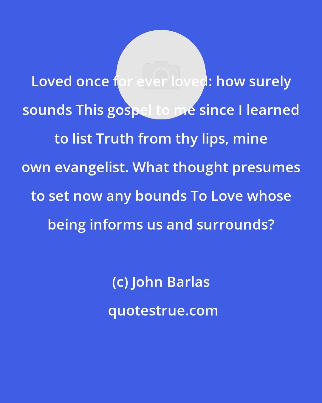 John Barlas: Loved once for ever loved: how surely sounds This gospel to me since I learned to list Truth from thy lips, mine own evangelist. What thought presumes to set now any bounds To Love whose being informs us and surrounds?