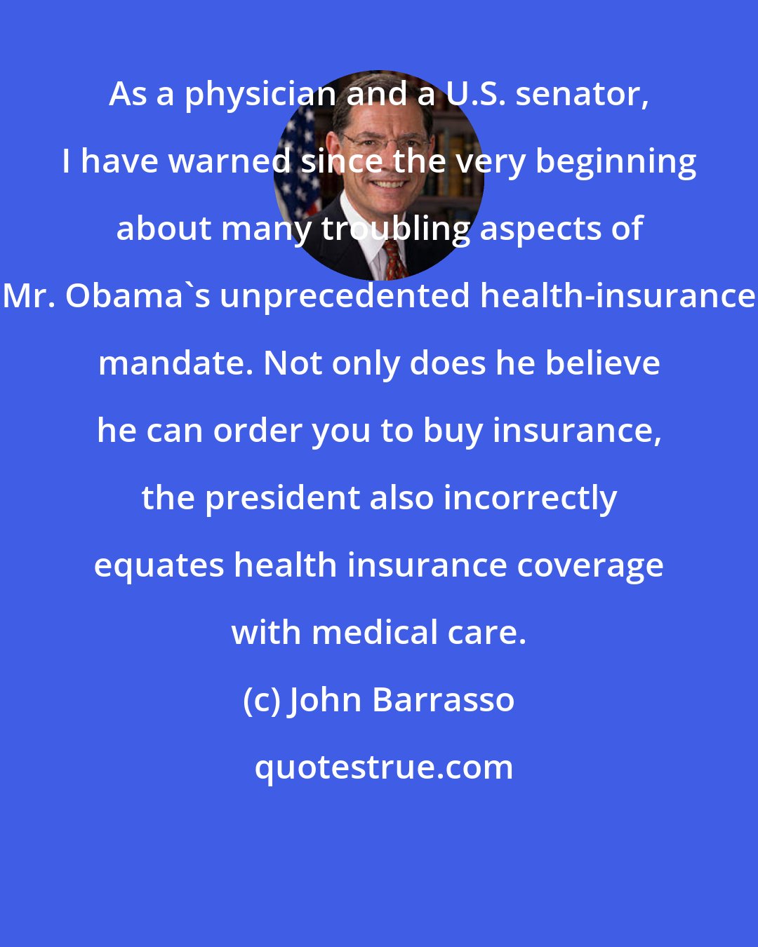 John Barrasso: As a physician and a U.S. senator, I have warned since the very beginning about many troubling aspects of Mr. Obama's unprecedented health-insurance mandate. Not only does he believe he can order you to buy insurance, the president also incorrectly equates health insurance coverage with medical care.