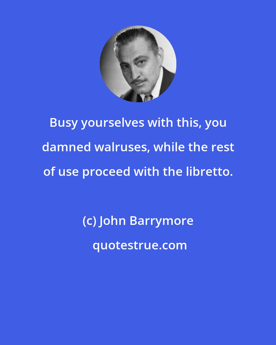 John Barrymore: Busy yourselves with this, you damned walruses, while the rest of use proceed with the libretto.