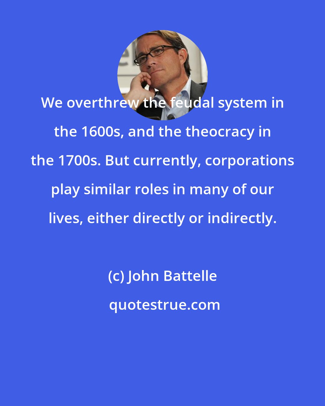 John Battelle: We overthrew the feudal system in the 1600s, and the theocracy in the 1700s. But currently, corporations play similar roles in many of our lives, either directly or indirectly.