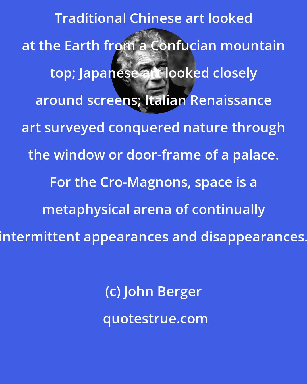 John Berger: Traditional Chinese art looked at the Earth from a Confucian mountain top; Japanese art looked closely around screens; Italian Renaissance art surveyed conquered nature through the window or door-frame of a palace. For the Cro-Magnons, space is a metaphysical arena of continually intermittent appearances and disappearances.