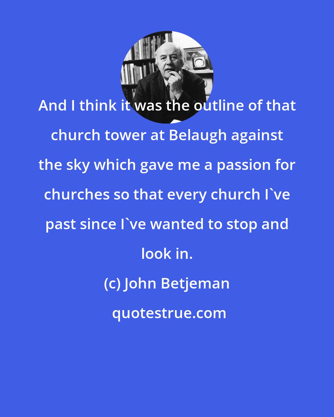 John Betjeman: And I think it was the outline of that church tower at Belaugh against the sky which gave me a passion for churches so that every church I've past since I've wanted to stop and look in.