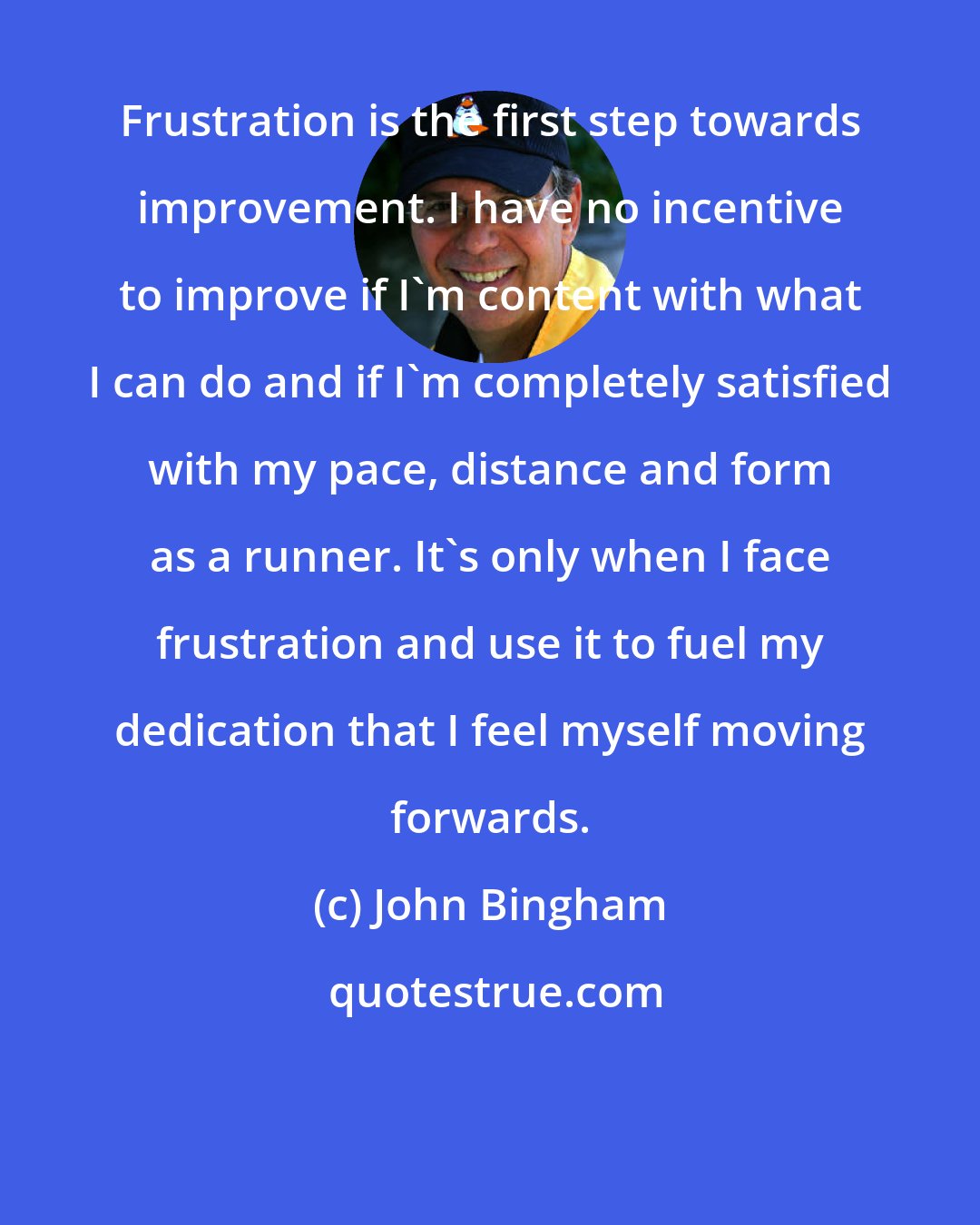 John Bingham: Frustration is the first step towards improvement. I have no incentive to improve if I'm content with what I can do and if I'm completely satisfied with my pace, distance and form as a runner. It's only when I face frustration and use it to fuel my dedication that I feel myself moving forwards.
