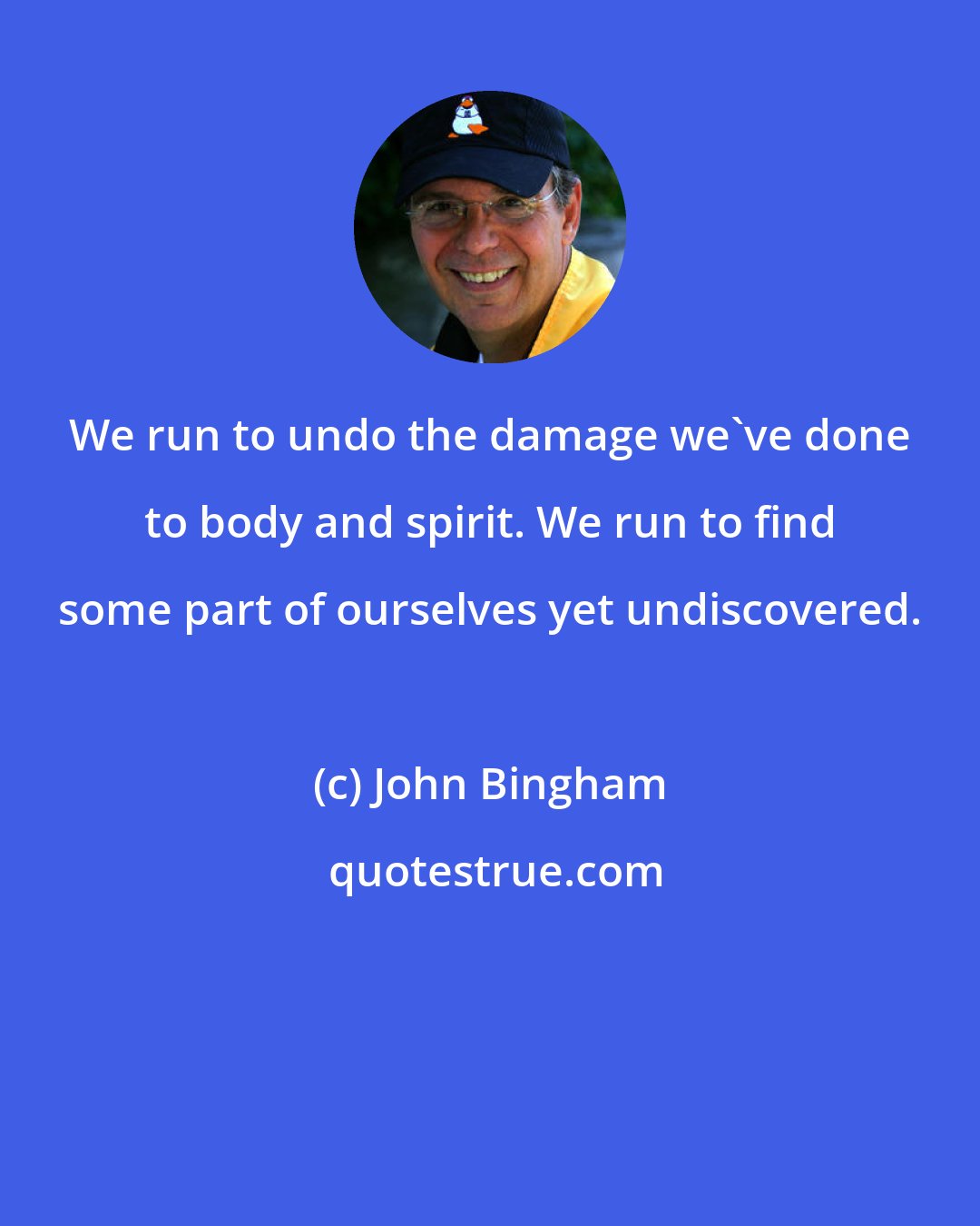 John Bingham: We run to undo the damage we've done to body and spirit. We run to find some part of ourselves yet undiscovered.