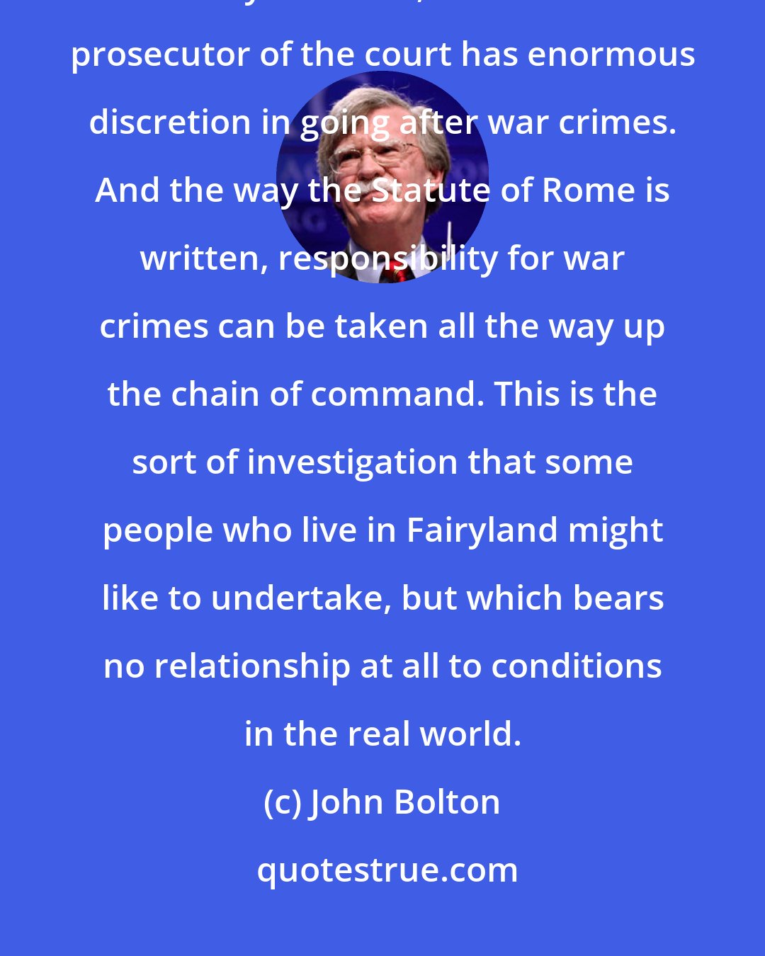 John Bolton: I think the International Criminal Court could be a threat to American security interests, because the prosecutor of the court has enormous discretion in going after war crimes. And the way the Statute of Rome is written, responsibility for war crimes can be taken all the way up the chain of command. This is the sort of investigation that some people who live in Fairyland might like to undertake, but which bears no relationship at all to conditions in the real world.