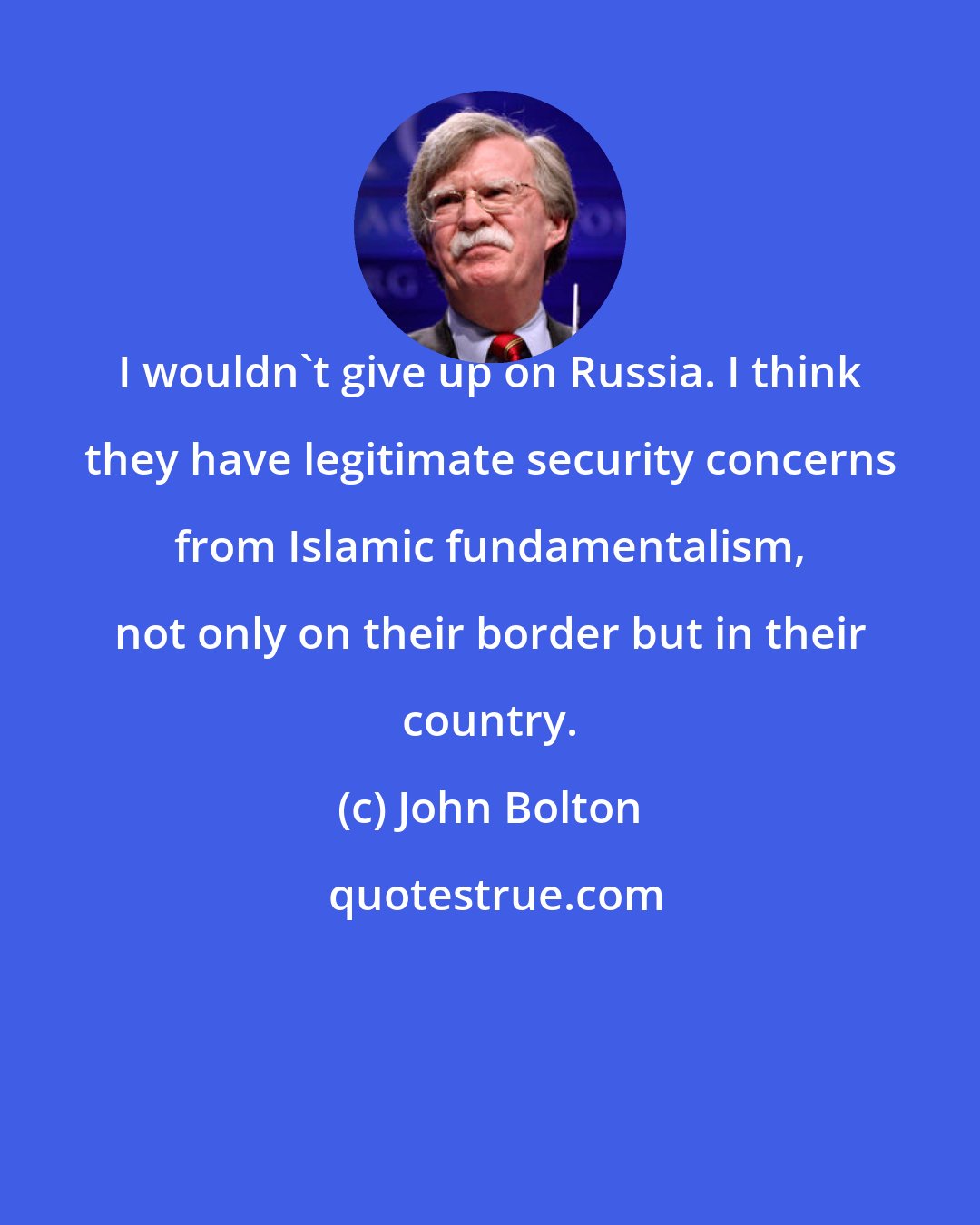 John Bolton: I wouldn't give up on Russia. I think they have legitimate security concerns from Islamic fundamentalism, not only on their border but in their country.