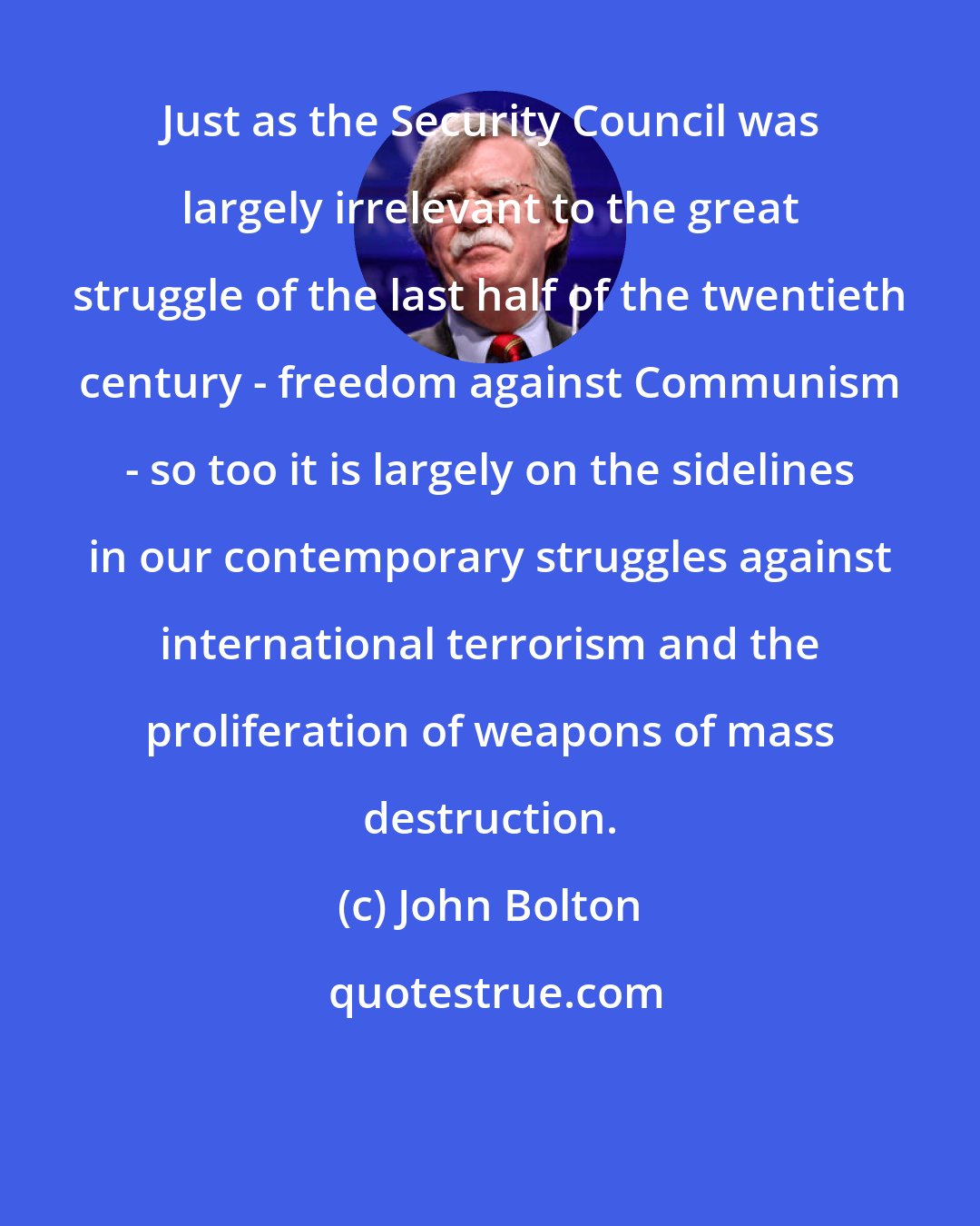 John Bolton: Just as the Security Council was largely irrelevant to the great struggle of the last half of the twentieth century - freedom against Communism - so too it is largely on the sidelines in our contemporary struggles against international terrorism and the proliferation of weapons of mass destruction.
