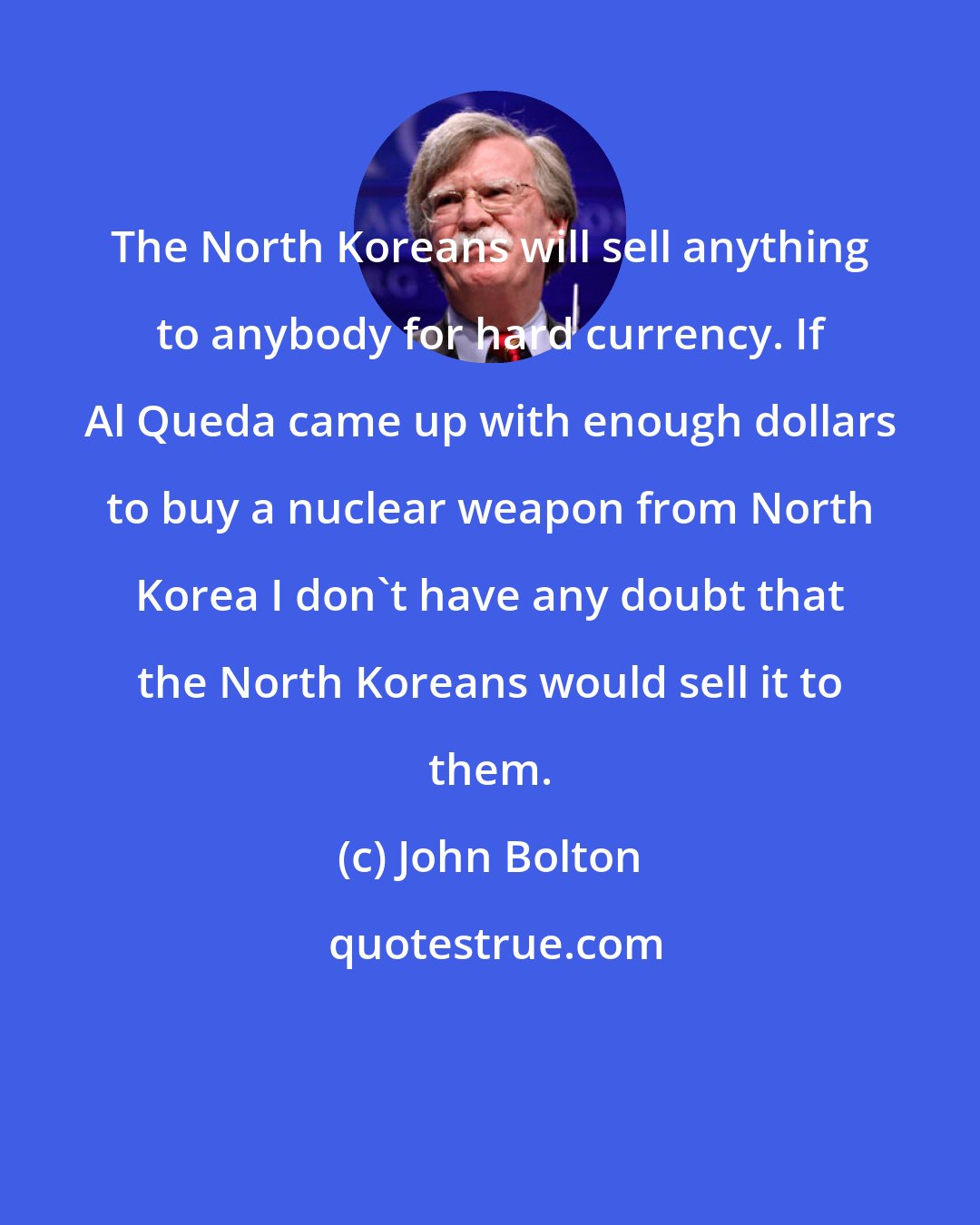 John Bolton: The North Koreans will sell anything to anybody for hard currency. If Al Queda came up with enough dollars to buy a nuclear weapon from North Korea I don't have any doubt that the North Koreans would sell it to them.
