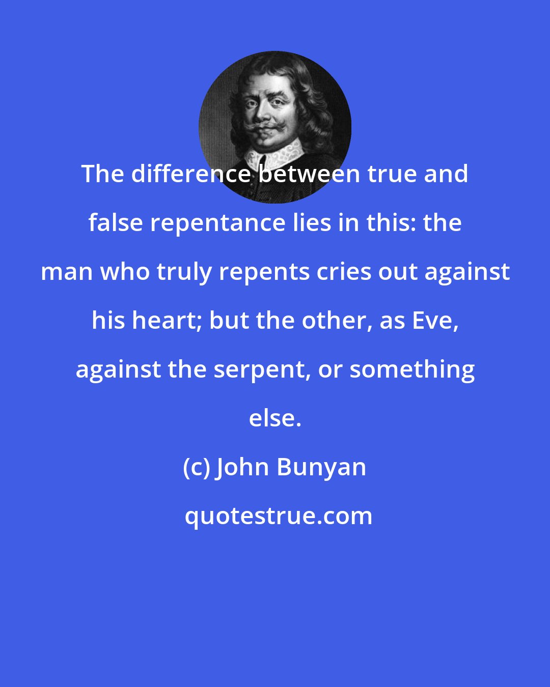 John Bunyan: The difference between true and false repentance lies in this: the man who truly repents cries out against his heart; but the other, as Eve, against the serpent, or something else.