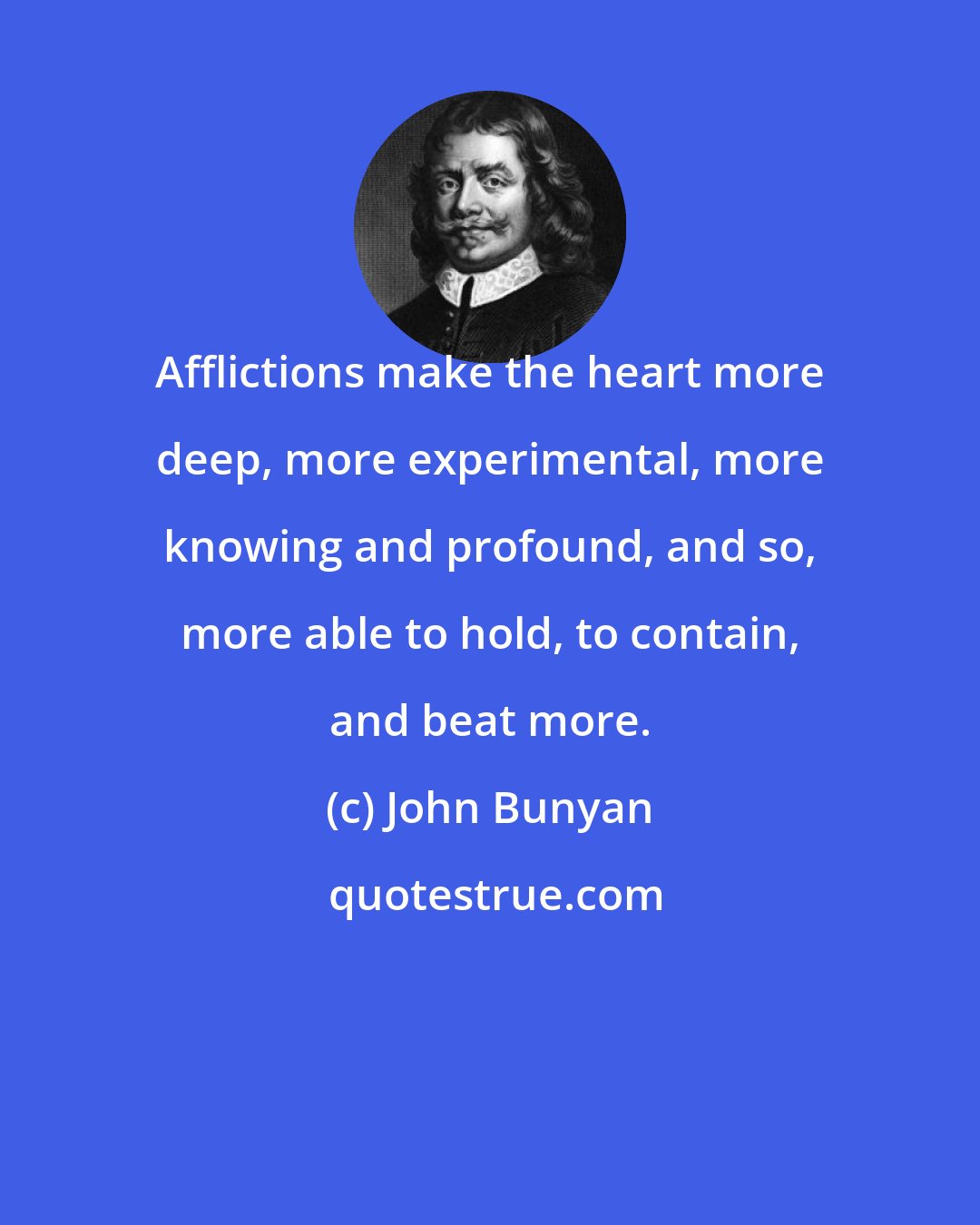 John Bunyan: Afflictions make the heart more deep, more experimental, more knowing and profound, and so, more able to hold, to contain, and beat more.