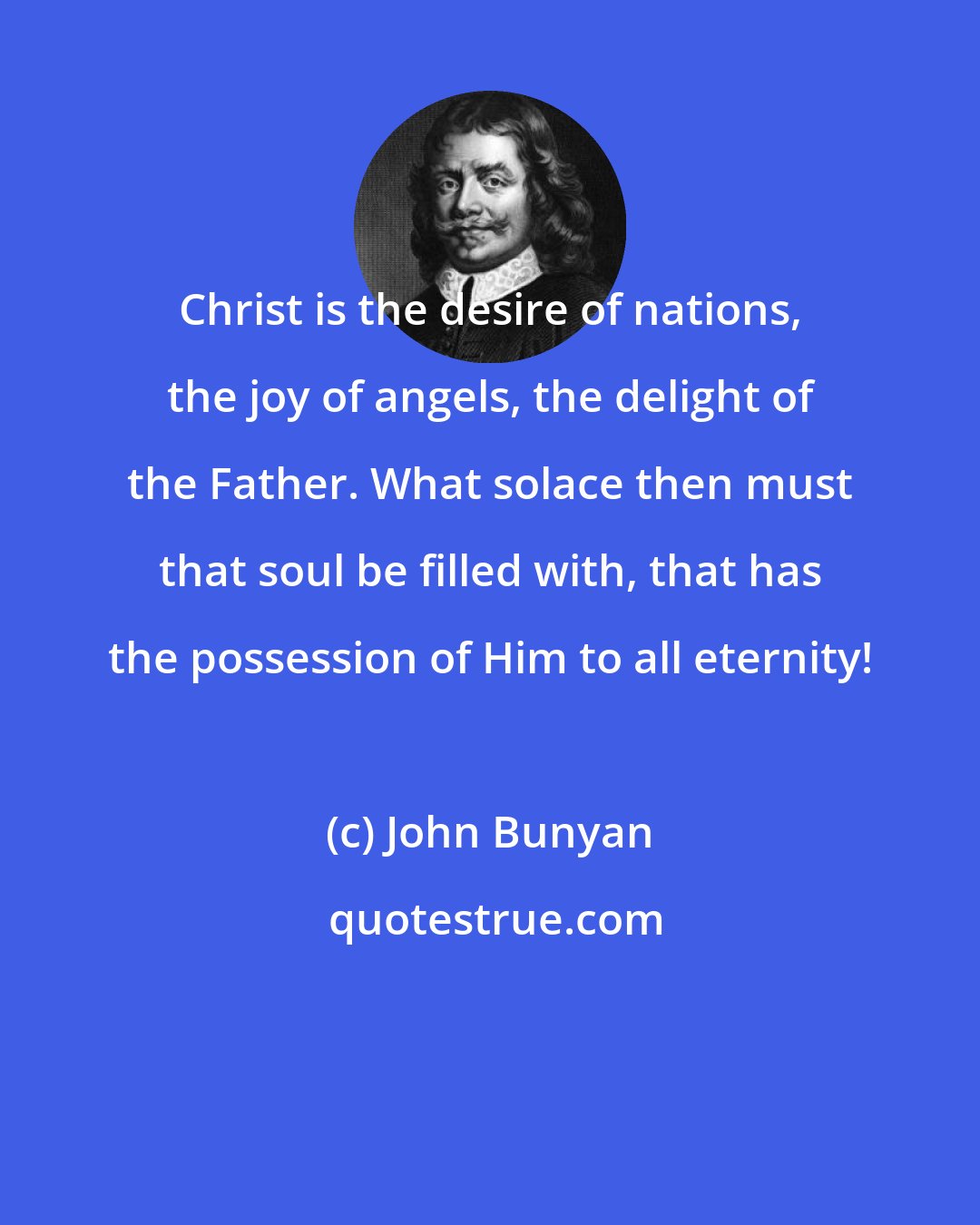 John Bunyan: Christ is the desire of nations, the joy of angels, the delight of the Father. What solace then must that soul be filled with, that has the possession of Him to all eternity!