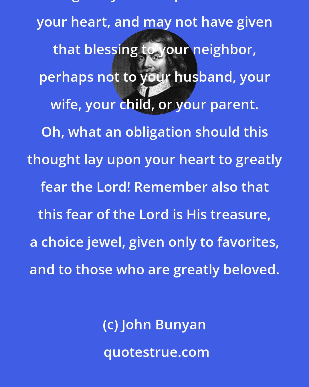 John Bunyan: Christian, let God's distinguishing love to you be a motive to you to fear Him greatly. He has put His fear in your heart, and may not have given that blessing to your neighbor, perhaps not to your husband, your wife, your child, or your parent. Oh, what an obligation should this thought lay upon your heart to greatly fear the Lord! Remember also that this fear of the Lord is His treasure, a choice jewel, given only to favorites, and to those who are greatly beloved.