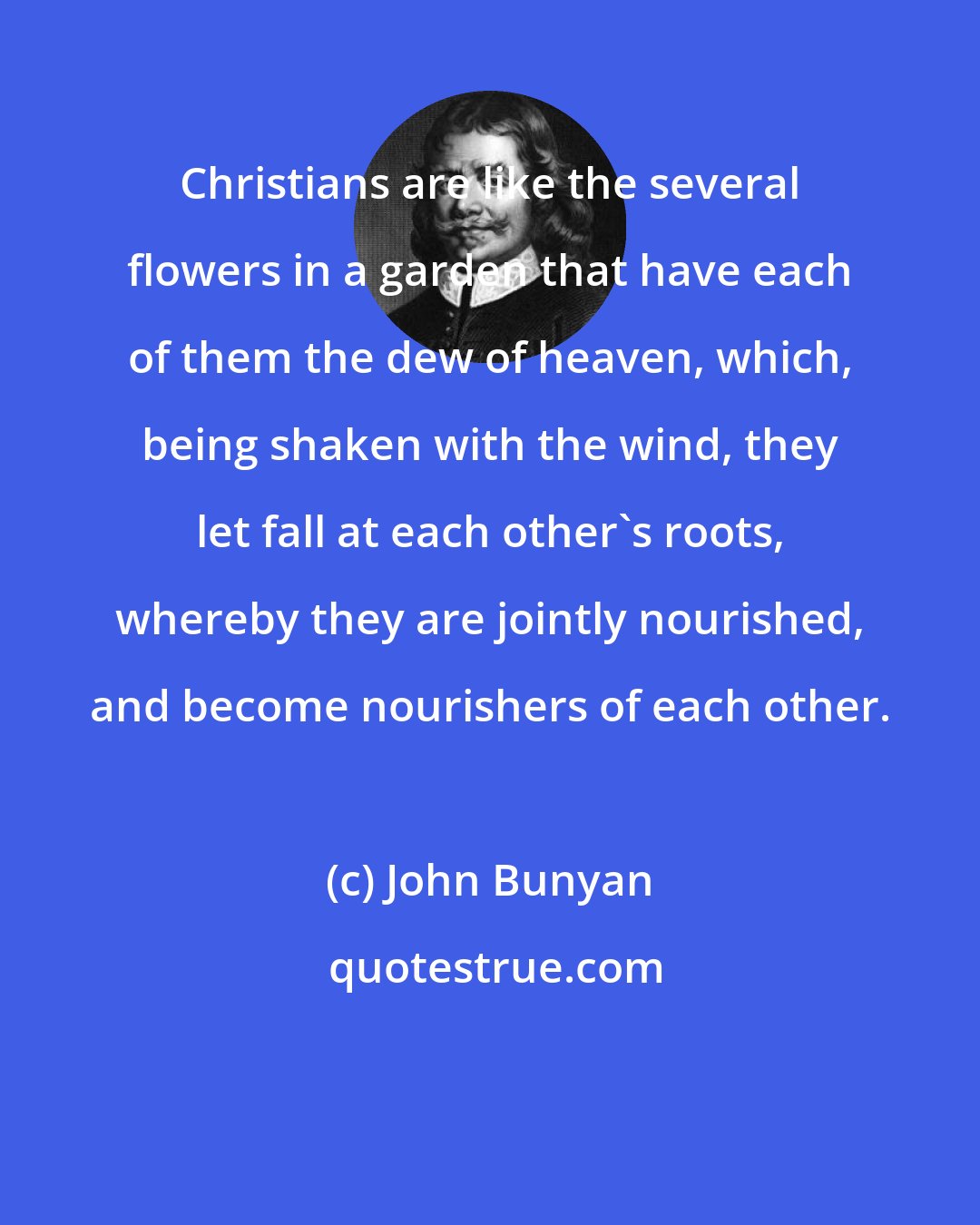 John Bunyan: Christians are like the several flowers in a garden that have each of them the dew of heaven, which, being shaken with the wind, they let fall at each other's roots, whereby they are jointly nourished, and become nourishers of each other.