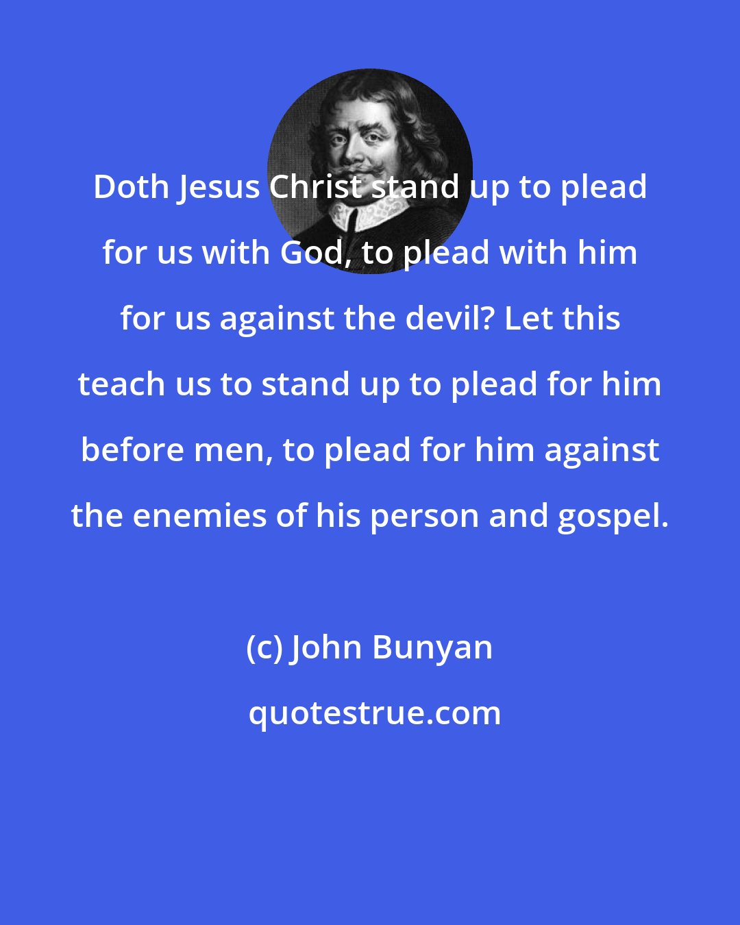 John Bunyan: Doth Jesus Christ stand up to plead for us with God, to plead with him for us against the devil? Let this teach us to stand up to plead for him before men, to plead for him against the enemies of his person and gospel.